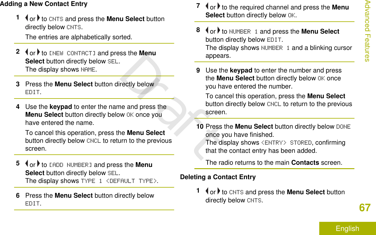 Adding a New Contact Entry1 or   to CNTS and press the Menu Select buttondirectly below CNTS.The entries are alphabetically sorted.2 or   to [NEW CONTACT] and press the MenuSelect button directly below SEL.The display shows NAME.3Press the Menu Select button directly belowEDIT.4Use the keypad to enter the name and press theMenu Select button directly below OK once youhave entered the name.To cancel this operation, press the Menu Selectbutton directly below CNCL to return to the previousscreen.5 or   to [ADD NUMBER] and press the MenuSelect button directly below SEL.The display shows TYPE 1 &lt;DEFAULT TYPE&gt;.6Press the Menu Select button directly belowEDIT.7 or   to the required channel and press the MenuSelect button directly below OK.8 or   to NUMBER 1 and press the Menu Selectbutton directly below EDIT.The display shows NUMBER 1 and a blinking cursorappears.9Use the keypad to enter the number and pressthe Menu Select button directly below OK onceyou have entered the number.To cancel this operation, press the Menu Selectbutton directly below CNCL to return to the previousscreen.10 Press the Menu Select button directly below DONEonce you have finished.The display shows &lt;ENTRY&gt; STORED, confirmingthat the contact entry has been added.The radio returns to the main Contacts screen.Deleting a Contact Entry1 or   to CNTS and press the Menu Select buttondirectly below CNTS.Advanced Features67EnglishDraft