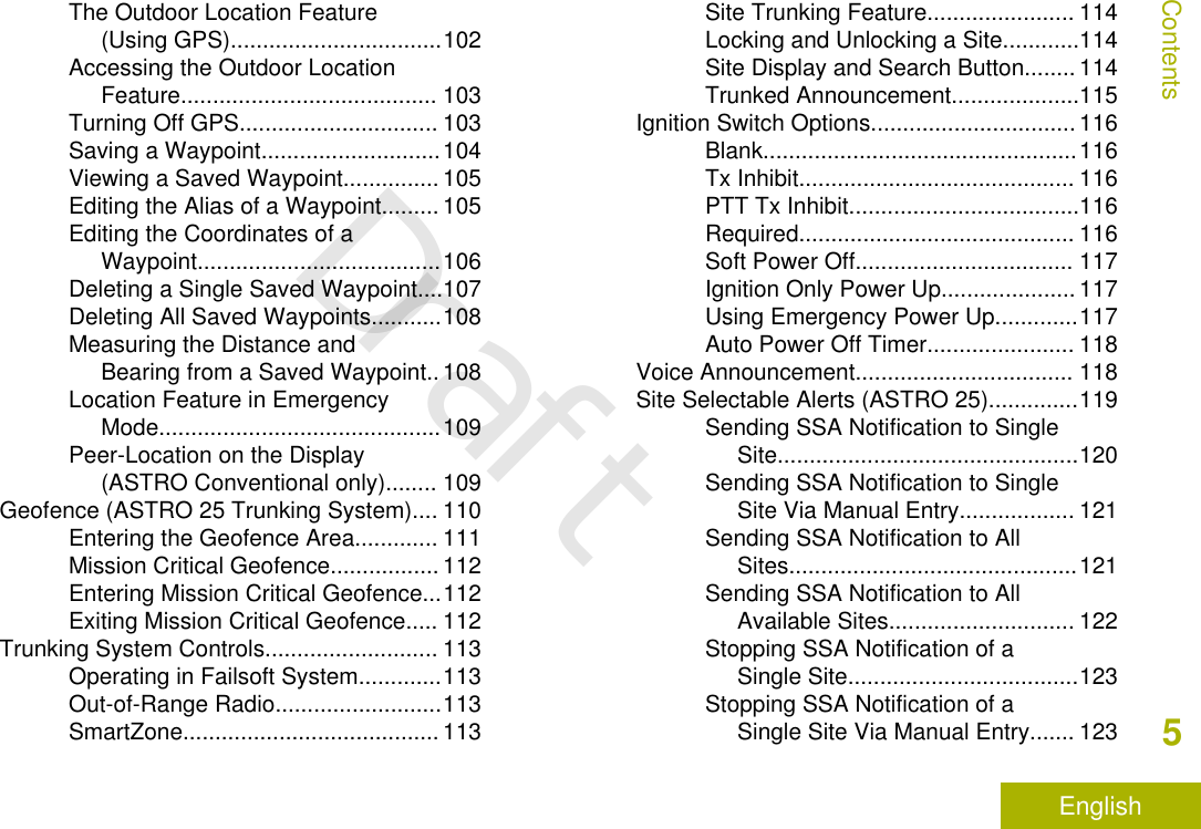 The Outdoor Location Feature(Using GPS).................................102Accessing the Outdoor LocationFeature........................................ 103Turning Off GPS............................... 103Saving a Waypoint............................104Viewing a Saved Waypoint............... 105Editing the Alias of a Waypoint......... 105Editing the Coordinates of aWaypoint......................................106Deleting a Single Saved Waypoint....107Deleting All Saved Waypoints...........108Measuring the Distance andBearing from a Saved Waypoint.. 108Location Feature in EmergencyMode............................................109Peer-Location on the Display(ASTRO Conventional only)........ 109Geofence (ASTRO 25 Trunking System).... 110Entering the Geofence Area............. 111Mission Critical Geofence................. 112Entering Mission Critical Geofence...112Exiting Mission Critical Geofence..... 112Trunking System Controls........................... 113Operating in Failsoft System.............113Out-of-Range Radio..........................113SmartZone........................................ 113Site Trunking Feature....................... 114Locking and Unlocking a Site............114Site Display and Search Button........ 114Trunked Announcement....................115Ignition Switch Options................................ 116Blank.................................................116Tx Inhibit........................................... 116PTT Tx Inhibit....................................116Required........................................... 116Soft Power Off.................................. 117Ignition Only Power Up..................... 117Using Emergency Power Up.............117Auto Power Off Timer....................... 118Voice Announcement.................................. 118Site Selectable Alerts (ASTRO 25)..............119Sending SSA Notification to SingleSite...............................................120Sending SSA Notification to SingleSite Via Manual Entry.................. 121Sending SSA Notification to AllSites.............................................121Sending SSA Notification to AllAvailable Sites............................. 122Stopping SSA Notification of aSingle Site....................................123Stopping SSA Notification of aSingle Site Via Manual Entry....... 123Contents5EnglishDraft