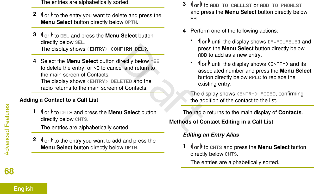 The entries are alphabetically sorted.2 or   to the entry you want to delete and press theMenu Select button directly below OPTN.3 or   to DEL and press the Menu Select buttondirectly below SEL.The display shows &lt;ENTRY&gt; CONFIRM DEL?.4Select the Menu Select button directly below YESto delete the entry, or NO to cancel and return tothe main screen of Contacts.The display shows &lt;ENTRY&gt; DELETED and theradio returns to the main screen of Contacts.Adding a Contact to a Call List1 or   to CNTS and press the Menu Select buttondirectly below CNTS.The entries are alphabetically sorted.2 or   to the entry you want to add and press theMenu Select button directly below OPTN.3 or   to ADD TO CALLLST or ADD TO PHONLSTand press the Menu Select button directly belowSEL.4Perform one of the following actions:• or   until the display shows [AVAILABLE] andpress the Menu Select button directly belowADD to add as a new entry.• or   until the display shows &lt;ENTRY&gt; and itsassociated number and press the Menu Selectbutton directly below RPLC to replace theexisting entry.The display shows &lt;ENTRY&gt; ADDED, confirmingthe addition of the contact to the list.The radio returns to the main display of Contacts.Methods of Contact Editing in a Call ListEditing an Entry Alias1 or   to CNTS and press the Menu Select buttondirectly below CNTS.The entries are alphabetically sorted.Advanced Features68EnglishDraft