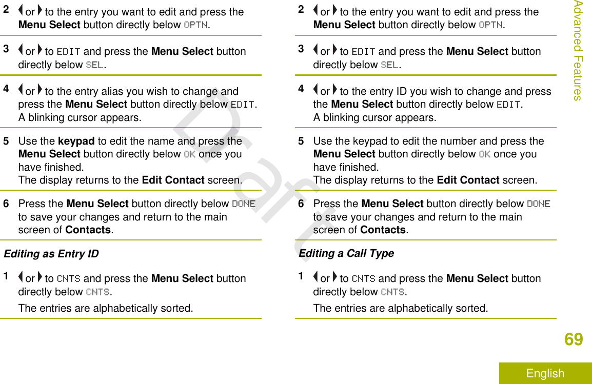 2 or   to the entry you want to edit and press theMenu Select button directly below OPTN.3 or   to EDIT and press the Menu Select buttondirectly below SEL.4 or   to the entry alias you wish to change andpress the Menu Select button directly below EDIT.A blinking cursor appears.5Use the keypad to edit the name and press theMenu Select button directly below OK once youhave finished.The display returns to the Edit Contact screen.6Press the Menu Select button directly below DONEto save your changes and return to the mainscreen of Contacts.Editing as Entry ID1 or   to CNTS and press the Menu Select buttondirectly below CNTS.The entries are alphabetically sorted.2 or   to the entry you want to edit and press theMenu Select button directly below OPTN.3 or   to EDIT and press the Menu Select buttondirectly below SEL.4 or   to the entry ID you wish to change and pressthe Menu Select button directly below EDIT.A blinking cursor appears.5Use the keypad to edit the number and press theMenu Select button directly below OK once youhave finished.The display returns to the Edit Contact screen.6Press the Menu Select button directly below DONEto save your changes and return to the mainscreen of Contacts.Editing a Call Type1 or   to CNTS and press the Menu Select buttondirectly below CNTS.The entries are alphabetically sorted.Advanced Features69EnglishDraft