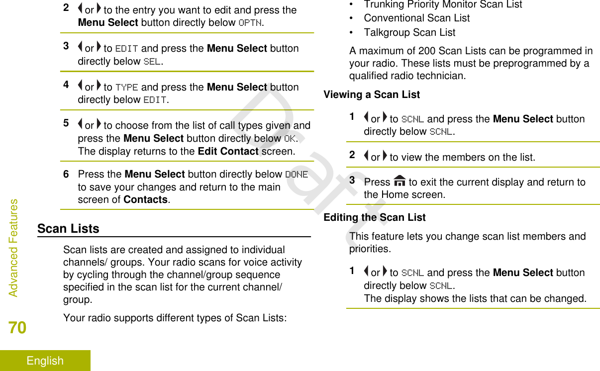 2 or   to the entry you want to edit and press theMenu Select button directly below OPTN.3 or   to EDIT and press the Menu Select buttondirectly below SEL.4 or   to TYPE and press the Menu Select buttondirectly below EDIT.5 or   to choose from the list of call types given andpress the Menu Select button directly below OK.The display returns to the Edit Contact screen.6Press the Menu Select button directly below DONEto save your changes and return to the mainscreen of Contacts.Scan ListsScan lists are created and assigned to individualchannels/ groups. Your radio scans for voice activityby cycling through the channel/group sequencespecified in the scan list for the current channel/group.Your radio supports different types of Scan Lists:• Trunking Priority Monitor Scan List• Conventional Scan List• Talkgroup Scan ListA maximum of 200 Scan Lists can be programmed inyour radio. These lists must be preprogrammed by aqualified radio technician.Viewing a Scan List1 or   to SCNL and press the Menu Select buttondirectly below SCNL.2 or   to view the members on the list.3Press   to exit the current display and return tothe Home screen.Editing the Scan ListThis feature lets you change scan list members andpriorities.1 or   to SCNL and press the Menu Select buttondirectly below SCNL.The display shows the lists that can be changed.Advanced Features70EnglishDraft