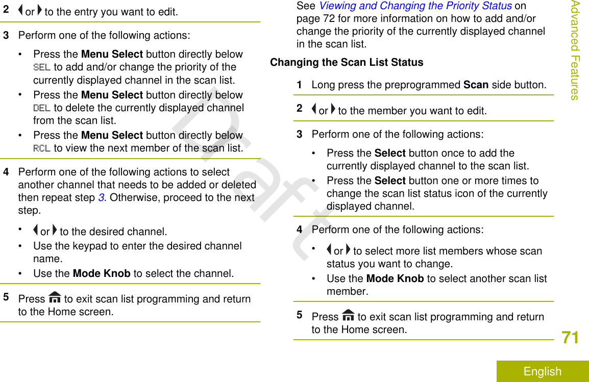 2 or   to the entry you want to edit.3Perform one of the following actions:•Press the Menu Select button directly belowSEL to add and/or change the priority of thecurrently displayed channel in the scan list.•Press the Menu Select button directly belowDEL to delete the currently displayed channelfrom the scan list.•Press the Menu Select button directly belowRCL to view the next member of the scan list.4Perform one of the following actions to selectanother channel that needs to be added or deletedthen repeat step 3. Otherwise, proceed to the nextstep.• or   to the desired channel.• Use the keypad to enter the desired channelname.•Use the Mode Knob to select the channel.5Press   to exit scan list programming and returnto the Home screen.See Viewing and Changing the Priority Status onpage 72 for more information on how to add and/orchange the priority of the currently displayed channelin the scan list.Changing the Scan List Status1Long press the preprogrammed Scan side button.2 or   to the member you want to edit.3Perform one of the following actions:•Press the Select button once to add thecurrently displayed channel to the scan list.•Press the Select button one or more times tochange the scan list status icon of the currentlydisplayed channel.4Perform one of the following actions:• or   to select more list members whose scanstatus you want to change.•Use the Mode Knob to select another scan listmember.5Press   to exit scan list programming and returnto the Home screen.Advanced Features71EnglishDraft