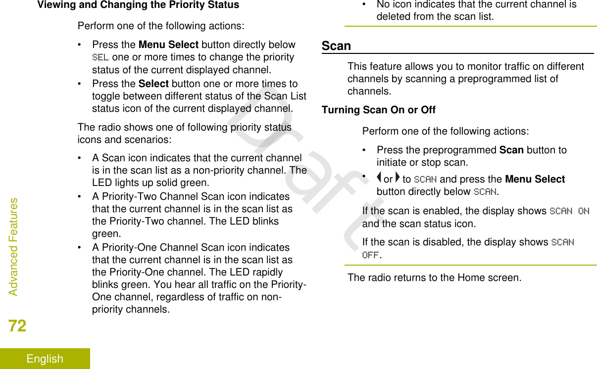 Viewing and Changing the Priority StatusPerform one of the following actions:•Press the Menu Select button directly belowSEL one or more times to change the prioritystatus of the current displayed channel.•Press the Select button one or more times totoggle between different status of the Scan Liststatus icon of the current displayed channel.The radio shows one of following priority statusicons and scenarios:• A Scan icon indicates that the current channelis in the scan list as a non-priority channel. TheLED lights up solid green.• A Priority-Two Channel Scan icon indicatesthat the current channel is in the scan list asthe Priority-Two channel. The LED blinksgreen.• A Priority-One Channel Scan icon indicatesthat the current channel is in the scan list asthe Priority-One channel. The LED rapidlyblinks green. You hear all traffic on the Priority-One channel, regardless of traffic on non-priority channels.• No icon indicates that the current channel isdeleted from the scan list.ScanThis feature allows you to monitor traffic on differentchannels by scanning a preprogrammed list ofchannels.Turning Scan On or OffPerform one of the following actions:•Press the preprogrammed Scan button toinitiate or stop scan.• or   to SCAN and press the Menu Selectbutton directly below SCAN.If the scan is enabled, the display shows SCAN ONand the scan status icon.If the scan is disabled, the display shows SCANOFF.The radio returns to the Home screen.Advanced Features72EnglishDraft