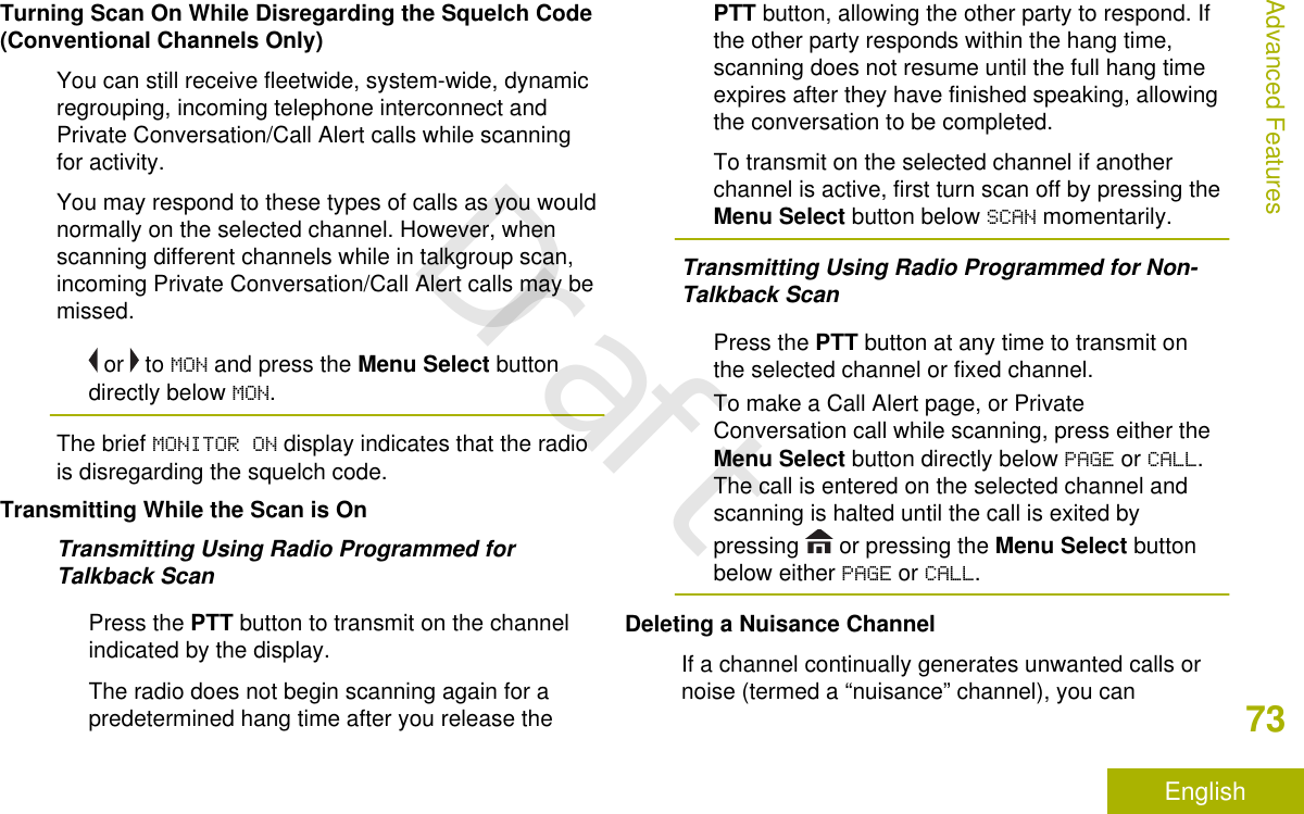 Turning Scan On While Disregarding the Squelch Code(Conventional Channels Only)You can still receive fleetwide, system-wide, dynamicregrouping, incoming telephone interconnect andPrivate Conversation/Call Alert calls while scanningfor activity.You may respond to these types of calls as you wouldnormally on the selected channel. However, whenscanning different channels while in talkgroup scan,incoming Private Conversation/Call Alert calls may bemissed. or   to MON and press the Menu Select buttondirectly below MON.The brief MONITOR ON display indicates that the radiois disregarding the squelch code.Transmitting While the Scan is OnTransmitting Using Radio Programmed forTalkback ScanPress the PTT button to transmit on the channelindicated by the display.The radio does not begin scanning again for apredetermined hang time after you release thePTT button, allowing the other party to respond. Ifthe other party responds within the hang time,scanning does not resume until the full hang timeexpires after they have finished speaking, allowingthe conversation to be completed.To transmit on the selected channel if anotherchannel is active, first turn scan off by pressing theMenu Select button below SCAN momentarily.Transmitting Using Radio Programmed for Non-Talkback ScanPress the PTT button at any time to transmit onthe selected channel or fixed channel.To make a Call Alert page, or PrivateConversation call while scanning, press either theMenu Select button directly below PAGE or CALL.The call is entered on the selected channel andscanning is halted until the call is exited bypressing   or pressing the Menu Select buttonbelow either PAGE or CALL.Deleting a Nuisance ChannelIf a channel continually generates unwanted calls ornoise (termed a “nuisance” channel), you canAdvanced Features73EnglishDraft