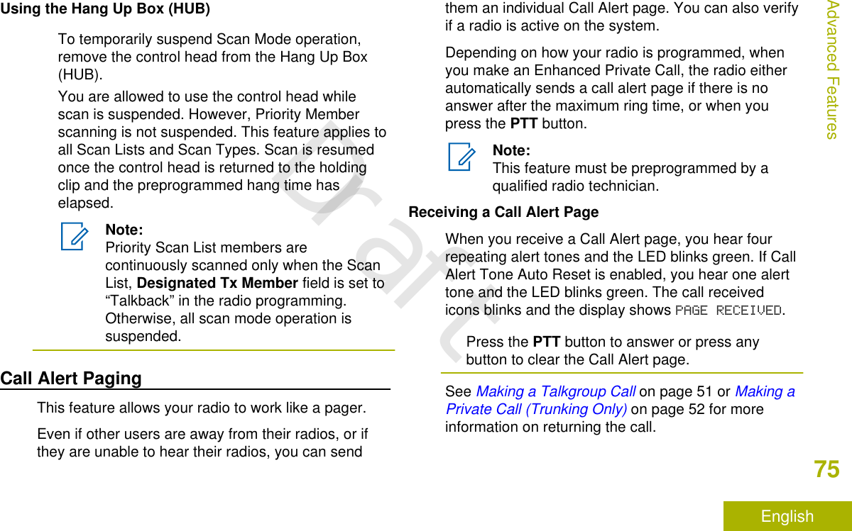 Using the Hang Up Box (HUB)To temporarily suspend Scan Mode operation,remove the control head from the Hang Up Box(HUB).You are allowed to use the control head whilescan is suspended. However, Priority Memberscanning is not suspended. This feature applies toall Scan Lists and Scan Types. Scan is resumedonce the control head is returned to the holdingclip and the preprogrammed hang time haselapsed.Note:Priority Scan List members arecontinuously scanned only when the ScanList, Designated Tx Member field is set to“Talkback” in the radio programming.Otherwise, all scan mode operation issuspended.Call Alert PagingThis feature allows your radio to work like a pager.Even if other users are away from their radios, or ifthey are unable to hear their radios, you can sendthem an individual Call Alert page. You can also verifyif a radio is active on the system.Depending on how your radio is programmed, whenyou make an Enhanced Private Call, the radio eitherautomatically sends a call alert page if there is noanswer after the maximum ring time, or when youpress the PTT button.Note:This feature must be preprogrammed by aqualified radio technician.Receiving a Call Alert PageWhen you receive a Call Alert page, you hear fourrepeating alert tones and the LED blinks green. If CallAlert Tone Auto Reset is enabled, you hear one alerttone and the LED blinks green. The call receivedicons blinks and the display shows PAGE RECEIVED.Press the PTT button to answer or press anybutton to clear the Call Alert page.See Making a Talkgroup Call on page 51 or Making aPrivate Call (Trunking Only) on page 52 for moreinformation on returning the call.Advanced Features75EnglishDraft