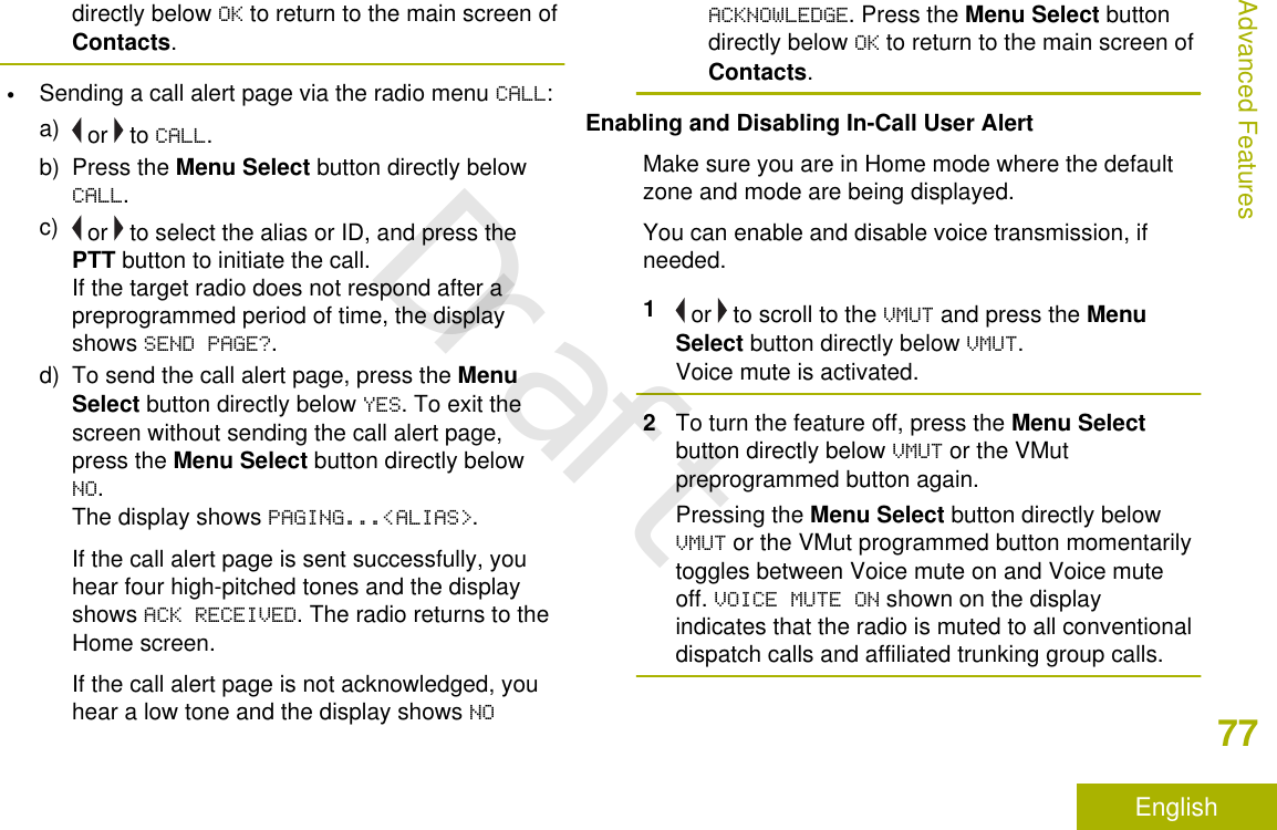 directly below OK to return to the main screen ofContacts.•Sending a call alert page via the radio menu CALL:a)  or   to CALL.b) Press the Menu Select button directly belowCALL.c)  or   to select the alias or ID, and press thePTT button to initiate the call.If the target radio does not respond after apreprogrammed period of time, the displayshows SEND PAGE?.d) To send the call alert page, press the MenuSelect button directly below YES. To exit thescreen without sending the call alert page,press the Menu Select button directly belowNO.The display shows PAGING...&lt;ALIAS&gt;.If the call alert page is sent successfully, youhear four high-pitched tones and the displayshows ACK RECEIVED. The radio returns to theHome screen.If the call alert page is not acknowledged, youhear a low tone and the display shows NOACKNOWLEDGE. Press the Menu Select buttondirectly below OK to return to the main screen ofContacts.Enabling and Disabling In-Call User AlertMake sure you are in Home mode where the defaultzone and mode are being displayed.You can enable and disable voice transmission, ifneeded.1 or   to scroll to the VMUT and press the MenuSelect button directly below VMUT.Voice mute is activated.2To turn the feature off, press the Menu Selectbutton directly below VMUT or the VMutpreprogrammed button again.Pressing the Menu Select button directly belowVMUT or the VMut programmed button momentarilytoggles between Voice mute on and Voice muteoff. VOICE MUTE ON shown on the displayindicates that the radio is muted to all conventionaldispatch calls and affiliated trunking group calls.Advanced Features77EnglishDraft