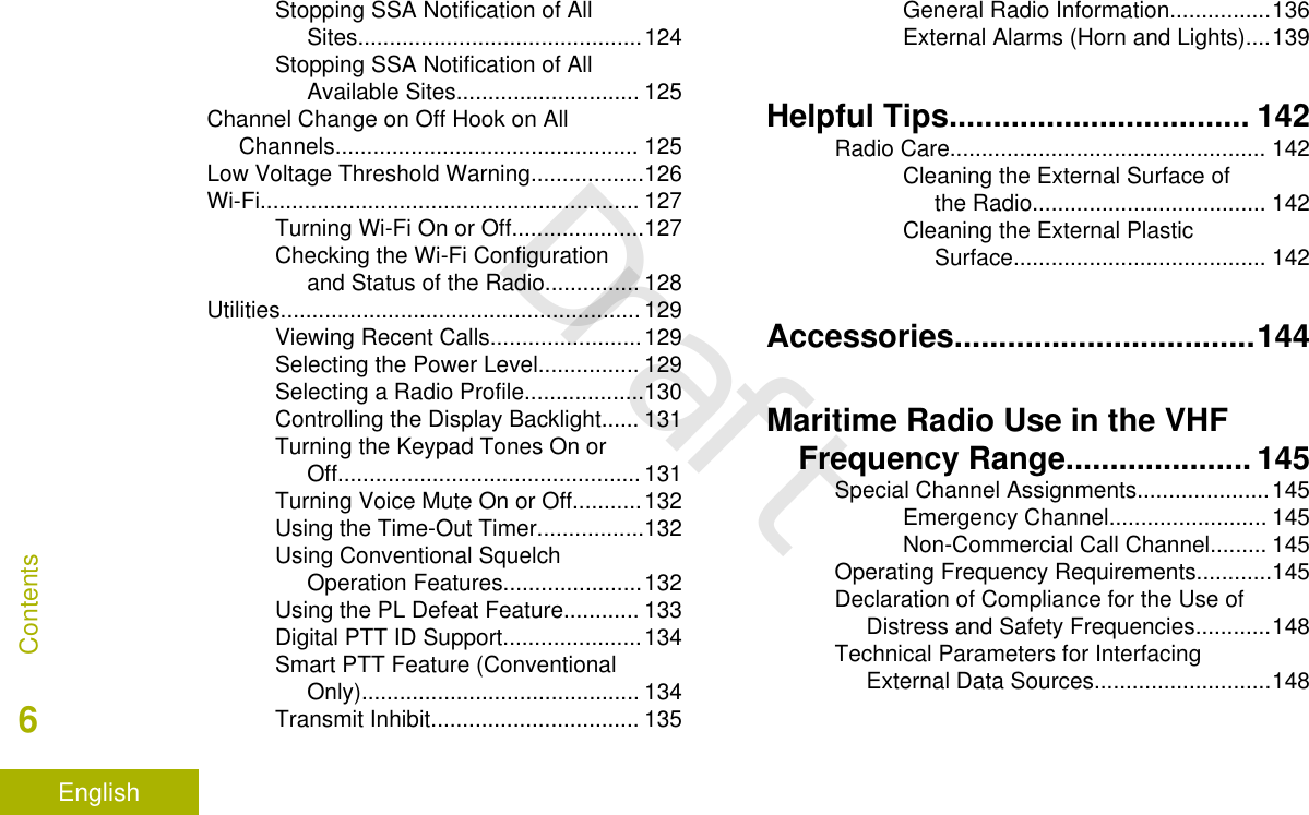 Stopping SSA Notification of AllSites.............................................124Stopping SSA Notification of AllAvailable Sites............................. 125Channel Change on Off Hook on AllChannels................................................ 125Low Voltage Threshold Warning..................126Wi-Fi............................................................ 127Turning Wi-Fi On or Off.....................127Checking the Wi-Fi Configurationand Status of the Radio............... 128Utilities......................................................... 129Viewing Recent Calls........................129Selecting the Power Level................ 129Selecting a Radio Profile...................130Controlling the Display Backlight...... 131Turning the Keypad Tones On orOff................................................131Turning Voice Mute On or Off...........132Using the Time-Out Timer.................132Using Conventional SquelchOperation Features......................132Using the PL Defeat Feature............ 133Digital PTT ID Support......................134Smart PTT Feature (ConventionalOnly)............................................ 134Transmit Inhibit................................. 135General Radio Information................136External Alarms (Horn and Lights)....139Helpful Tips.................................. 142Radio Care.................................................. 142Cleaning the External Surface ofthe Radio..................................... 142Cleaning the External PlasticSurface........................................ 142Accessories..................................144Maritime Radio Use in the VHFFrequency Range..................... 145Special Channel Assignments.....................145Emergency Channel......................... 145Non-Commercial Call Channel......... 145Operating Frequency Requirements............145Declaration of Compliance for the Use ofDistress and Safety Frequencies............148Technical Parameters for InterfacingExternal Data Sources............................148Contents6EnglishDraft