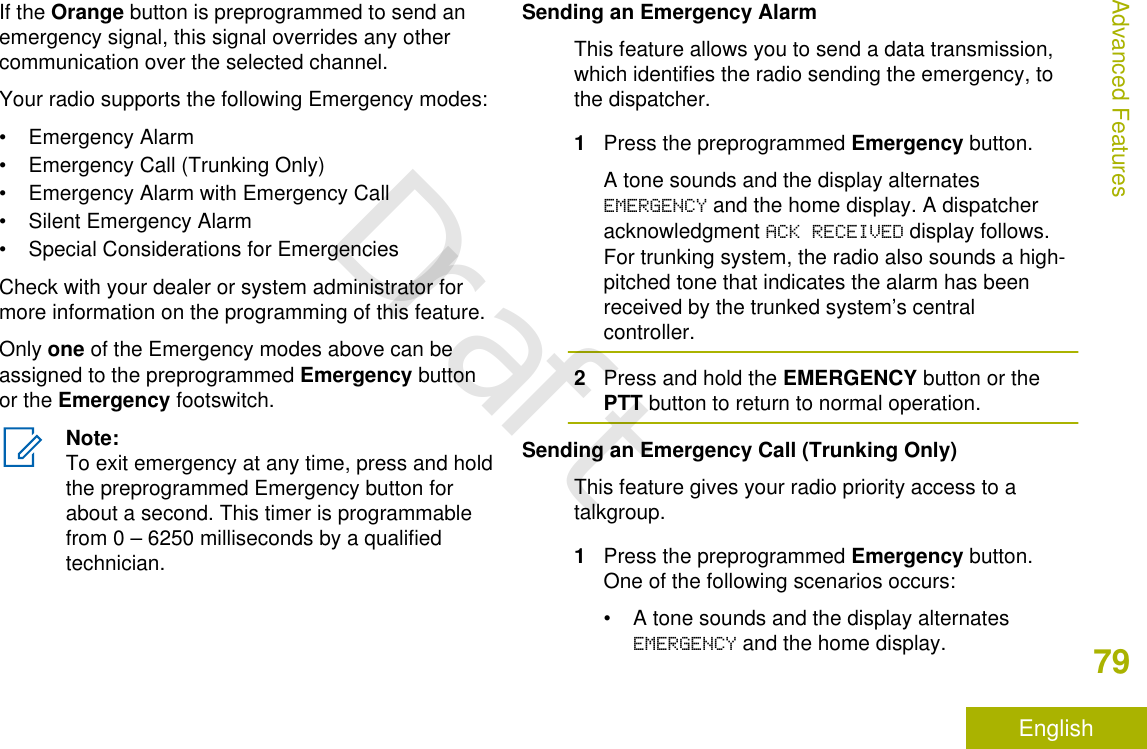 If the Orange button is preprogrammed to send anemergency signal, this signal overrides any othercommunication over the selected channel.Your radio supports the following Emergency modes:• Emergency Alarm• Emergency Call (Trunking Only)• Emergency Alarm with Emergency Call• Silent Emergency Alarm• Special Considerations for EmergenciesCheck with your dealer or system administrator formore information on the programming of this feature.Only one of the Emergency modes above can beassigned to the preprogrammed Emergency buttonor the Emergency footswitch.Note:To exit emergency at any time, press and holdthe preprogrammed Emergency button forabout a second. This timer is programmablefrom 0 – 6250 milliseconds by a qualifiedtechnician.Sending an Emergency AlarmThis feature allows you to send a data transmission,which identifies the radio sending the emergency, tothe dispatcher.1Press the preprogrammed Emergency button.A tone sounds and the display alternatesEMERGENCY and the home display. A dispatcheracknowledgment ACK RECEIVED display follows.For trunking system, the radio also sounds a high-pitched tone that indicates the alarm has beenreceived by the trunked system’s centralcontroller.2Press and hold the EMERGENCY button or thePTT button to return to normal operation.Sending an Emergency Call (Trunking Only)This feature gives your radio priority access to atalkgroup.1Press the preprogrammed Emergency button.One of the following scenarios occurs:• A tone sounds and the display alternatesEMERGENCY and the home display.Advanced Features79EnglishDraft