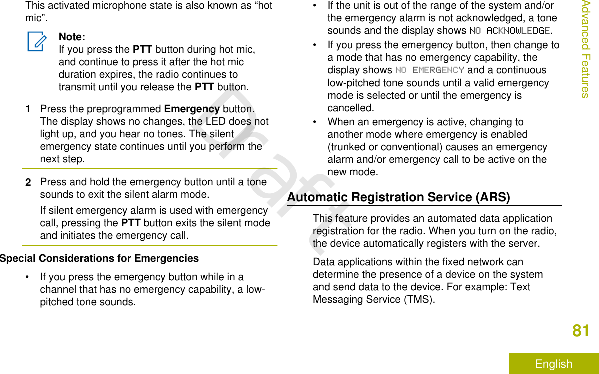 This activated microphone state is also known as “hotmic”.Note:If you press the PTT button during hot mic,and continue to press it after the hot micduration expires, the radio continues totransmit until you release the PTT button.1Press the preprogrammed Emergency button.The display shows no changes, the LED does notlight up, and you hear no tones. The silentemergency state continues until you perform thenext step.2Press and hold the emergency button until a tonesounds to exit the silent alarm mode.If silent emergency alarm is used with emergencycall, pressing the PTT button exits the silent modeand initiates the emergency call.Special Considerations for Emergencies• If you press the emergency button while in achannel that has no emergency capability, a low-pitched tone sounds.• If the unit is out of the range of the system and/orthe emergency alarm is not acknowledged, a tonesounds and the display shows NO ACKNOWLEDGE.• If you press the emergency button, then change toa mode that has no emergency capability, thedisplay shows NO EMERGENCY and a continuouslow-pitched tone sounds until a valid emergencymode is selected or until the emergency iscancelled.• When an emergency is active, changing toanother mode where emergency is enabled(trunked or conventional) causes an emergencyalarm and/or emergency call to be active on thenew mode.Automatic Registration Service (ARS)This feature provides an automated data applicationregistration for the radio. When you turn on the radio,the device automatically registers with the server.Data applications within the fixed network candetermine the presence of a device on the systemand send data to the device. For example: TextMessaging Service (TMS).Advanced Features81EnglishDraft