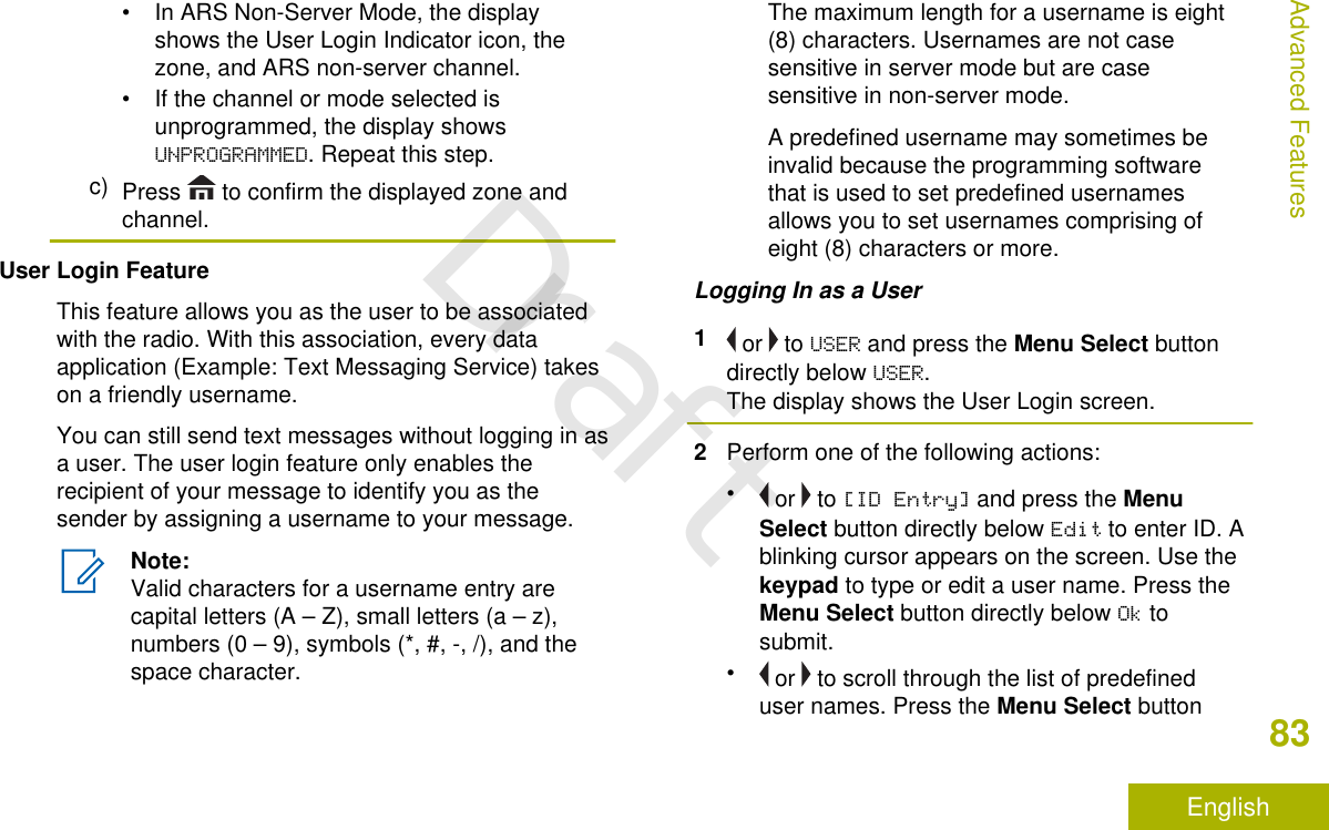 • In ARS Non-Server Mode, the displayshows the User Login Indicator icon, thezone, and ARS non-server channel.• If the channel or mode selected isunprogrammed, the display showsUNPROGRAMMED. Repeat this step.c) Press   to confirm the displayed zone andchannel.User Login FeatureThis feature allows you as the user to be associatedwith the radio. With this association, every dataapplication (Example: Text Messaging Service) takeson a friendly username.You can still send text messages without logging in asa user. The user login feature only enables therecipient of your message to identify you as thesender by assigning a username to your message.Note:Valid characters for a username entry arecapital letters (A – Z), small letters (a – z),numbers (0 – 9), symbols (*, #, -, /), and thespace character.The maximum length for a username is eight(8) characters. Usernames are not casesensitive in server mode but are casesensitive in non-server mode.A predefined username may sometimes beinvalid because the programming softwarethat is used to set predefined usernamesallows you to set usernames comprising ofeight (8) characters or more.Logging In as a User1 or   to USER and press the Menu Select buttondirectly below USER.The display shows the User Login screen.2Perform one of the following actions:• or   to [ID Entry] and press the MenuSelect button directly below Edit to enter ID. Ablinking cursor appears on the screen. Use thekeypad to type or edit a user name. Press theMenu Select button directly below Ok tosubmit.• or   to scroll through the list of predefineduser names. Press the Menu Select buttonAdvanced Features83EnglishDraft