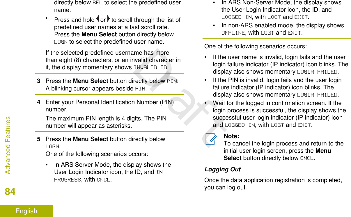 directly below SEL to select the predefined username.•Press and hold   or   to scroll through the list ofpredefined user names at a fast scroll rate.Press the Menu Select button directly belowLOGN to select the predefined user name.If the selected predefined username has morethan eight (8) characters, or an invalid character init, the display momentary shows INVALID ID.3Press the Menu Select button directly below PIN.A blinking cursor appears beside PIN.4Enter your Personal Identification Number (PIN)number.The maximum PIN length is 4 digits. The PINnumber will appear as asterisks.5Press the Menu Select button directly belowLOGN.One of the following scenarios occurs:• In ARS Server Mode, the display shows theUser Login Indicator icon, the ID, and INPROGRESS, with CNCL.• In ARS Non-Server Mode, the display showsthe User Login Indicator icon, the ID, andLOGGED IN, with LOGT and EXIT.• In non-ARS enabled mode, the display showsOFFLINE, with LOGT and EXIT.One of the following scenarios occurs:• If the user name is invalid, login fails and the userlogin failure indicator (IP indicator) icon blinks. Thedisplay also shows momentary LOGIN FAILED.• If the PIN is invalid, login fails and the user loginfailure indicator (IP indicator) icon blinks. Thedisplay also shows momentary LOGIN FAILED.• Wait for the logged in confirmation screen. If thelogin process is successful, the display shows thesuccessful user login indicator (IP indicator) iconand LOGGED IN, with LOGT and EXIT.Note:To cancel the login process and return to theinitial user login screen, press the MenuSelect button directly below CNCL.Logging OutOnce the data application registration is completed,you can log out.Advanced Features84EnglishDraft