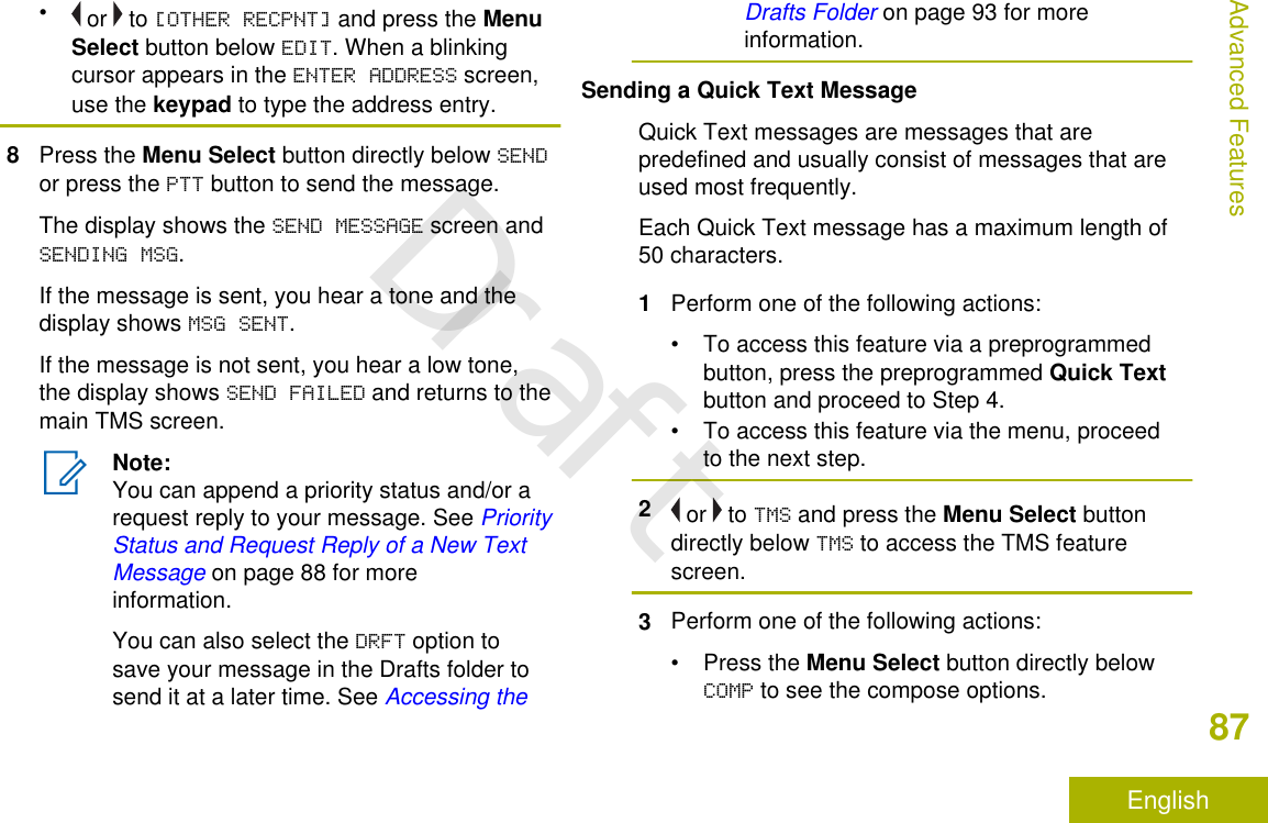 • or   to [OTHER RECPNT] and press the MenuSelect button below EDIT. When a blinkingcursor appears in the ENTER ADDRESS screen,use the keypad to type the address entry.8Press the Menu Select button directly below SENDor press the PTT button to send the message.The display shows the SEND MESSAGE screen andSENDING MSG.If the message is sent, you hear a tone and thedisplay shows MSG SENT.If the message is not sent, you hear a low tone,the display shows SEND FAILED and returns to themain TMS screen.Note:You can append a priority status and/or arequest reply to your message. See PriorityStatus and Request Reply of a New TextMessage on page 88 for moreinformation.You can also select the DRFT option tosave your message in the Drafts folder tosend it at a later time. See Accessing theDrafts Folder on page 93 for moreinformation.Sending a Quick Text MessageQuick Text messages are messages that arepredefined and usually consist of messages that areused most frequently.Each Quick Text message has a maximum length of50 characters.1Perform one of the following actions:• To access this feature via a preprogrammedbutton, press the preprogrammed Quick Textbutton and proceed to Step 4.• To access this feature via the menu, proceedto the next step.2 or   to TMS and press the Menu Select buttondirectly below TMS to access the TMS featurescreen.3Perform one of the following actions:•Press the Menu Select button directly belowCOMP to see the compose options.Advanced Features87EnglishDraft