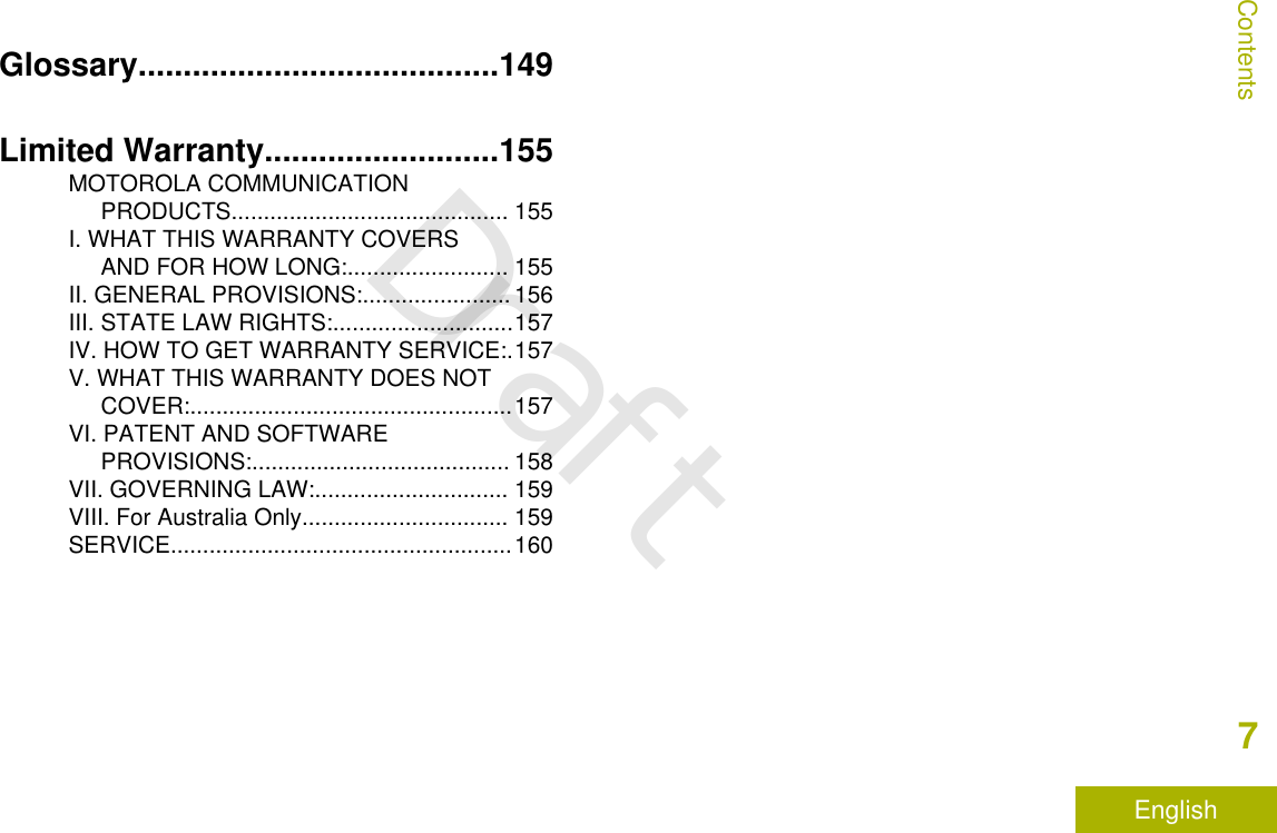 Glossary........................................149Limited Warranty..........................155MOTOROLA COMMUNICATIONPRODUCTS........................................... 155I. WHAT THIS WARRANTY COVERSAND FOR HOW LONG:......................... 155II. GENERAL PROVISIONS:....................... 156III. STATE LAW RIGHTS:............................157IV. HOW TO GET WARRANTY SERVICE:.157V. WHAT THIS WARRANTY DOES NOTCOVER:..................................................157VI. PATENT AND SOFTWAREPROVISIONS:........................................ 158VII. GOVERNING LAW:.............................. 159VIII. For Australia Only................................ 159SERVICE.....................................................160Contents7EnglishDraft