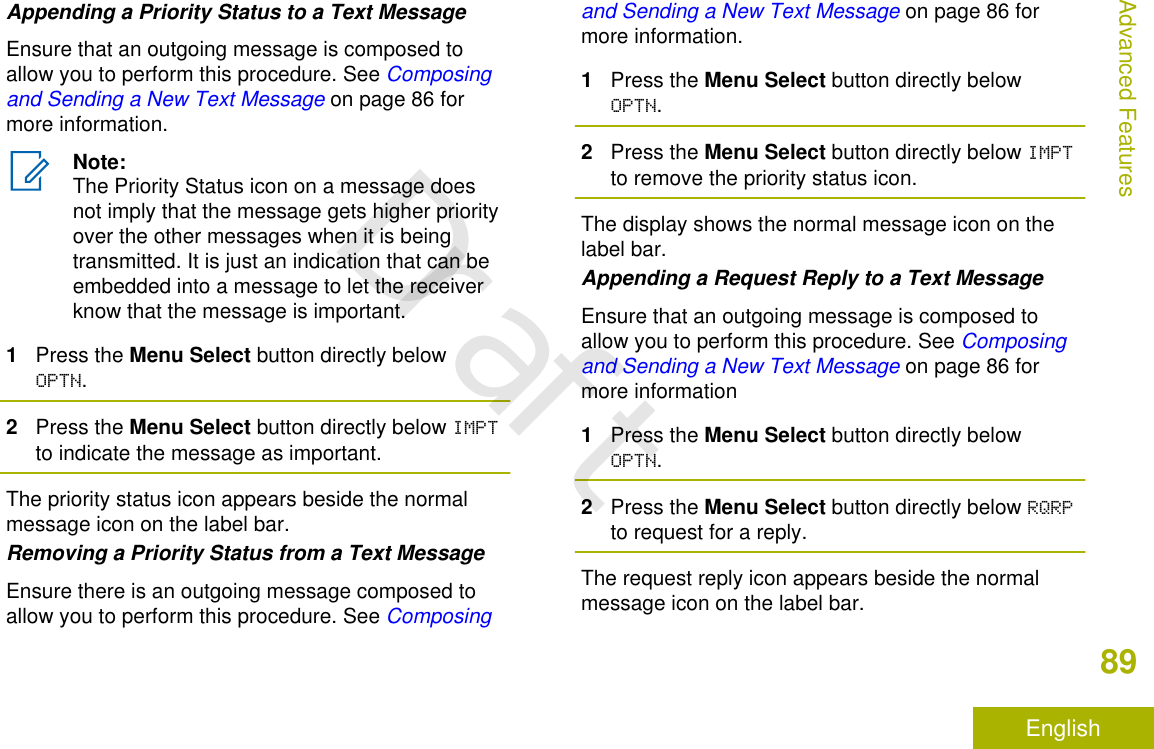 Appending a Priority Status to a Text MessageEnsure that an outgoing message is composed toallow you to perform this procedure. See Composingand Sending a New Text Message on page 86 formore information.Note:The Priority Status icon on a message doesnot imply that the message gets higher priorityover the other messages when it is beingtransmitted. It is just an indication that can beembedded into a message to let the receiverknow that the message is important.1Press the Menu Select button directly belowOPTN.2Press the Menu Select button directly below IMPTto indicate the message as important.The priority status icon appears beside the normalmessage icon on the label bar.Removing a Priority Status from a Text MessageEnsure there is an outgoing message composed toallow you to perform this procedure. See Composingand Sending a New Text Message on page 86 formore information.1Press the Menu Select button directly belowOPTN.2Press the Menu Select button directly below IMPTto remove the priority status icon.The display shows the normal message icon on thelabel bar.Appending a Request Reply to a Text MessageEnsure that an outgoing message is composed toallow you to perform this procedure. See Composingand Sending a New Text Message on page 86 formore information1Press the Menu Select button directly belowOPTN.2Press the Menu Select button directly below RQRPto request for a reply.The request reply icon appears beside the normalmessage icon on the label bar.Advanced Features89EnglishDraft