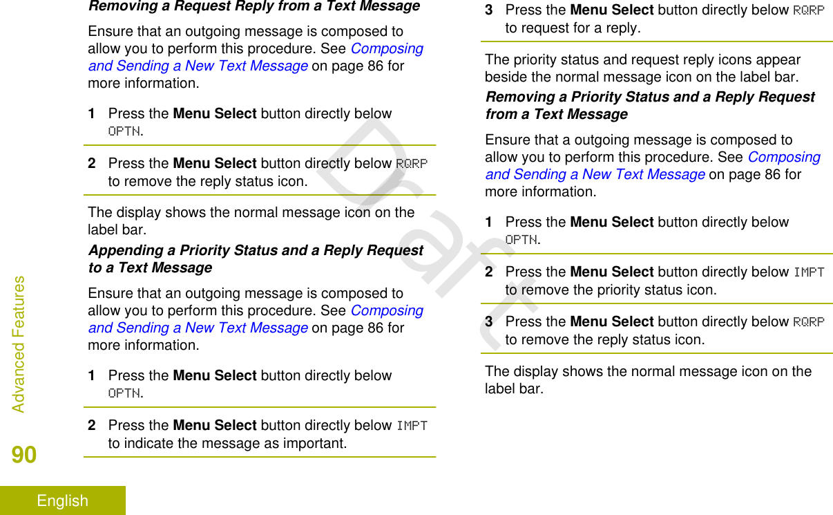 Removing a Request Reply from a Text MessageEnsure that an outgoing message is composed toallow you to perform this procedure. See Composingand Sending a New Text Message on page 86 formore information.1Press the Menu Select button directly belowOPTN.2Press the Menu Select button directly below RQRPto remove the reply status icon.The display shows the normal message icon on thelabel bar.Appending a Priority Status and a Reply Requestto a Text MessageEnsure that an outgoing message is composed toallow you to perform this procedure. See Composingand Sending a New Text Message on page 86 formore information.1Press the Menu Select button directly belowOPTN.2Press the Menu Select button directly below IMPTto indicate the message as important.3Press the Menu Select button directly below RQRPto request for a reply.The priority status and request reply icons appearbeside the normal message icon on the label bar.Removing a Priority Status and a Reply Requestfrom a Text MessageEnsure that a outgoing message is composed toallow you to perform this procedure. See Composingand Sending a New Text Message on page 86 formore information.1Press the Menu Select button directly belowOPTN.2Press the Menu Select button directly below IMPTto remove the priority status icon.3Press the Menu Select button directly below RQRPto remove the reply status icon.The display shows the normal message icon on thelabel bar.Advanced Features90EnglishDraft