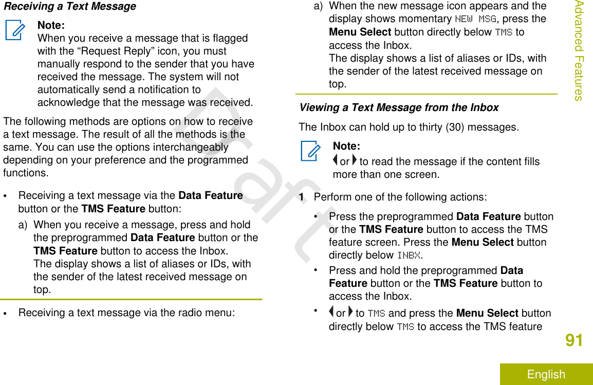 Receiving a Text MessageNote:When you receive a message that is flaggedwith the “Request Reply” icon, you mustmanually respond to the sender that you havereceived the message. The system will notautomatically send a notification toacknowledge that the message was received.The following methods are options on how to receivea text message. The result of all the methods is thesame. You can use the options interchangeablydepending on your preference and the programmedfunctions.•Receiving a text message via the Data Featurebutton or the TMS Feature button:a) When you receive a message, press and holdthe preprogrammed Data Feature button or theTMS Feature button to access the Inbox.The display shows a list of aliases or IDs, withthe sender of the latest received message ontop.•Receiving a text message via the radio menu:a) When the new message icon appears and thedisplay shows momentary NEW MSG, press theMenu Select button directly below TMS toaccess the Inbox.The display shows a list of aliases or IDs, withthe sender of the latest received message ontop.Viewing a Text Message from the InboxThe Inbox can hold up to thirty (30) messages.Note: or   to read the message if the content fillsmore than one screen.1Perform one of the following actions:•Press the preprogrammed Data Feature buttonor the TMS Feature button to access the TMSfeature screen. Press the Menu Select buttondirectly below INBX.•Press and hold the preprogrammed DataFeature button or the TMS Feature button toaccess the Inbox.• or   to TMS and press the Menu Select buttondirectly below TMS to access the TMS featureAdvanced Features91EnglishDraft