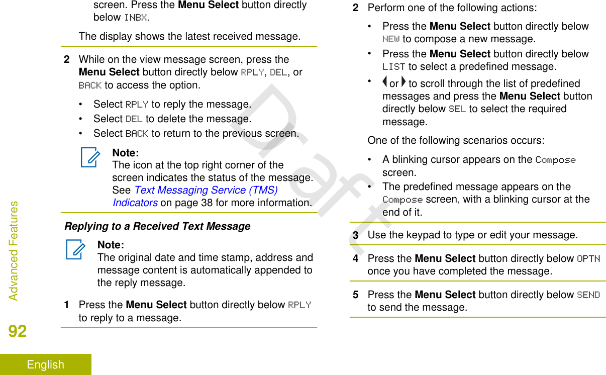 screen. Press the Menu Select button directlybelow INBX.The display shows the latest received message.2While on the view message screen, press theMenu Select button directly below RPLY, DEL, orBACK to access the option.• Select RPLY to reply the message.• Select DEL to delete the message.• Select BACK to return to the previous screen.Note:The icon at the top right corner of thescreen indicates the status of the message.See Text Messaging Service (TMS)Indicators on page 38 for more information.Replying to a Received Text MessageNote:The original date and time stamp, address andmessage content is automatically appended tothe reply message.1Press the Menu Select button directly below RPLYto reply to a message.2Perform one of the following actions:•Press the Menu Select button directly belowNEW to compose a new message.•Press the Menu Select button directly belowLIST to select a predefined message.• or   to scroll through the list of predefinedmessages and press the Menu Select buttondirectly below SEL to select the requiredmessage.One of the following scenarios occurs:• A blinking cursor appears on the Composescreen.• The predefined message appears on theCompose screen, with a blinking cursor at theend of it.3Use the keypad to type or edit your message.4Press the Menu Select button directly below OPTNonce you have completed the message.5Press the Menu Select button directly below SENDto send the message.Advanced Features92EnglishDraft