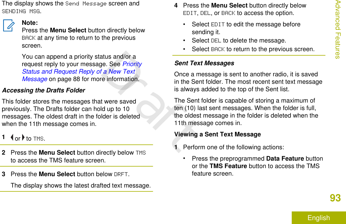 The display shows the Send Message screen andSENDING MSG.Note:Press the Menu Select button directly belowBACK at any time to return to the previousscreen.You can append a priority status and/or arequest reply to your message. See PriorityStatus and Request Reply of a New TextMessage on page 88 for more information.Accessing the Drafts FolderThis folder stores the messages that were savedpreviously. The Drafts folder can hold up to 10messages. The oldest draft in the folder is deletedwhen the 11th message comes in.1 or   to TMS.2Press the Menu Select button directly below TMSto access the TMS feature screen.3Press the Menu Select button below DRFT.The display shows the latest drafted text message.4Press the Menu Select button directly belowEDIT, DEL, or BACK to access the option.• Select EDIT to edit the message beforesending it.• Select DEL to delete the message.• Select BACK to return to the previous screen.Sent Text MessagesOnce a message is sent to another radio, it is savedin the Sent folder. The most recent sent text messageis always added to the top of the Sent list.The Sent folder is capable of storing a maximum often (10) last sent messages. When the folder is full,the oldest message in the folder is deleted when the11th message comes in.Viewing a Sent Text Message1Perform one of the following actions:•Press the preprogrammed Data Feature buttonor the TMS Feature button to access the TMSfeature screen.Advanced Features93EnglishDraft