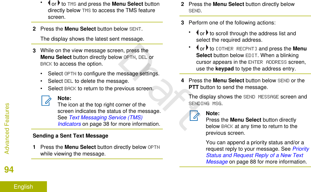 • or   to TMS and press the Menu Select buttondirectly below TMS to access the TMS featurescreen.2Press the Menu Select button below SENT.The display shows the latest sent message.3While on the view message screen, press theMenu Select button directly below OPTN, DEL orBACK to access the option.• Select OPTN to configure the message settings.• Select DEL to delete the message.• Select BACK to return to the previous screen.Note:The icon at the top right corner of thescreen indicates the status of the message.See Text Messaging Service (TMS)Indicators on page 38 for more information.Sending a Sent Text Message1Press the Menu Select button directly below OPTNwhile viewing the message.2Press the Menu Select button directly belowSEND.3Perform one of the following actions:• or   to scroll through the address list andselect the required address.• or   to [OTHER RECPNT] and press the MenuSelect button below EDIT. When a blinkingcursor appears in the ENTER ADDRESS screen,use the keypad to type the address entry.4Press the Menu Select button below SEND or thePTT button to send the message.The display shows the SEND MESSAGE screen andSENDING MSG.Note:Press the Menu Select button directlybelow BACK at any time to return to theprevious screen.You can append a priority status and/or arequest reply to your message. See PriorityStatus and Request Reply of a New TextMessage on page 88 for more information.Advanced Features94EnglishDraft