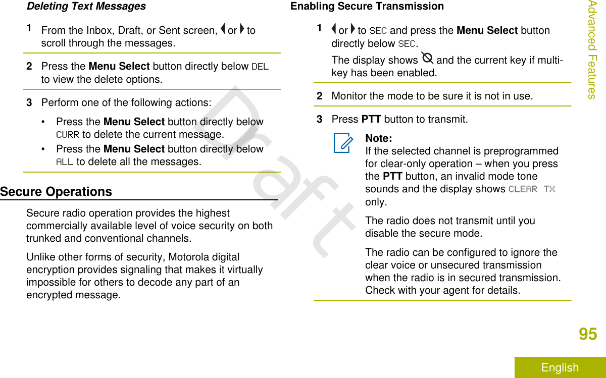 Deleting Text Messages1From the Inbox, Draft, or Sent screen,   or   toscroll through the messages.2Press the Menu Select button directly below DELto view the delete options.3Perform one of the following actions:•Press the Menu Select button directly belowCURR to delete the current message.•Press the Menu Select button directly belowALL to delete all the messages.Secure OperationsSecure radio operation provides the highestcommercially available level of voice security on bothtrunked and conventional channels.Unlike other forms of security, Motorola digitalencryption provides signaling that makes it virtuallyimpossible for others to decode any part of anencrypted message.Enabling Secure Transmission1 or   to SEC and press the Menu Select buttondirectly below SEC.The display shows   and the current key if multi-key has been enabled.2Monitor the mode to be sure it is not in use.3Press PTT button to transmit.Note:If the selected channel is preprogrammedfor clear-only operation – when you pressthe PTT button, an invalid mode tonesounds and the display shows CLEAR TXonly.The radio does not transmit until youdisable the secure mode.The radio can be configured to ignore theclear voice or unsecured transmissionwhen the radio is in secured transmission.Check with your agent for details.Advanced Features95EnglishDraft