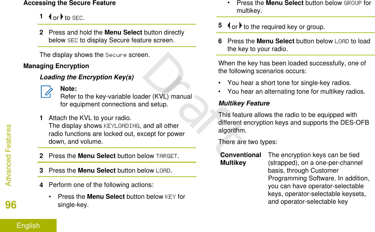 Accessing the Secure Feature1 or   to SEC.2Press and hold the Menu Select button directlybelow SEC to display Secure feature screen.The display shows the Secure screen.Managing EncryptionLoading the Encryption Key(s)Note:Refer to the key-variable loader (KVL) manualfor equipment connections and setup.1Attach the KVL to your radio.The display shows KEYLOADING, and all otherradio functions are locked out, except for powerdown, and volume.2Press the Menu Select button below TARGET.3Press the Menu Select button below LOAD.4Perform one of the following actions:•Press the Menu Select button below KEY forsingle-key.•Press the Menu Select button below GROUP formultikey.5 or   to the required key or group.6Press the Menu Select button below LOAD to loadthe key to your radio.When the key has been loaded successfully, one ofthe following scenarios occurs:• You hear a short tone for single-key radios.• You hear an alternating tone for multikey radios.Multikey FeatureThis feature allows the radio to be equipped withdifferent encryption keys and supports the DES-OFBalgorithm.There are two types:ConventionalMultikey The encryption keys can be tied(strapped), on a one-per-channelbasis, through CustomerProgramming Software. In addition,you can have operator-selectablekeys, operator-selectable keysets,and operator-selectable keyAdvanced Features96EnglishDraft