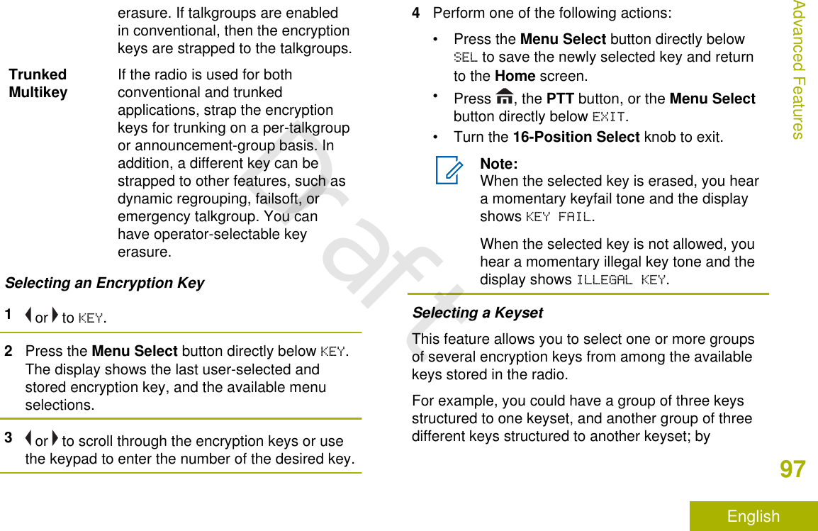 erasure. If talkgroups are enabledin conventional, then the encryptionkeys are strapped to the talkgroups.TrunkedMultikey If the radio is used for bothconventional and trunkedapplications, strap the encryptionkeys for trunking on a per-talkgroupor announcement-group basis. Inaddition, a different key can bestrapped to other features, such asdynamic regrouping, failsoft, oremergency talkgroup. You canhave operator-selectable keyerasure.Selecting an Encryption Key1 or   to KEY.2Press the Menu Select button directly below KEY.The display shows the last user-selected andstored encryption key, and the available menuselections.3 or   to scroll through the encryption keys or usethe keypad to enter the number of the desired key.4Perform one of the following actions:•Press the Menu Select button directly belowSEL to save the newly selected key and returnto the Home screen.•Press  , the PTT button, or the Menu Selectbutton directly below EXIT.•Turn the 16-Position Select knob to exit.Note:When the selected key is erased, you heara momentary keyfail tone and the displayshows KEY FAIL.When the selected key is not allowed, youhear a momentary illegal key tone and thedisplay shows ILLEGAL KEY.Selecting a KeysetThis feature allows you to select one or more groupsof several encryption keys from among the availablekeys stored in the radio.For example, you could have a group of three keysstructured to one keyset, and another group of threedifferent keys structured to another keyset; byAdvanced Features97EnglishDraft