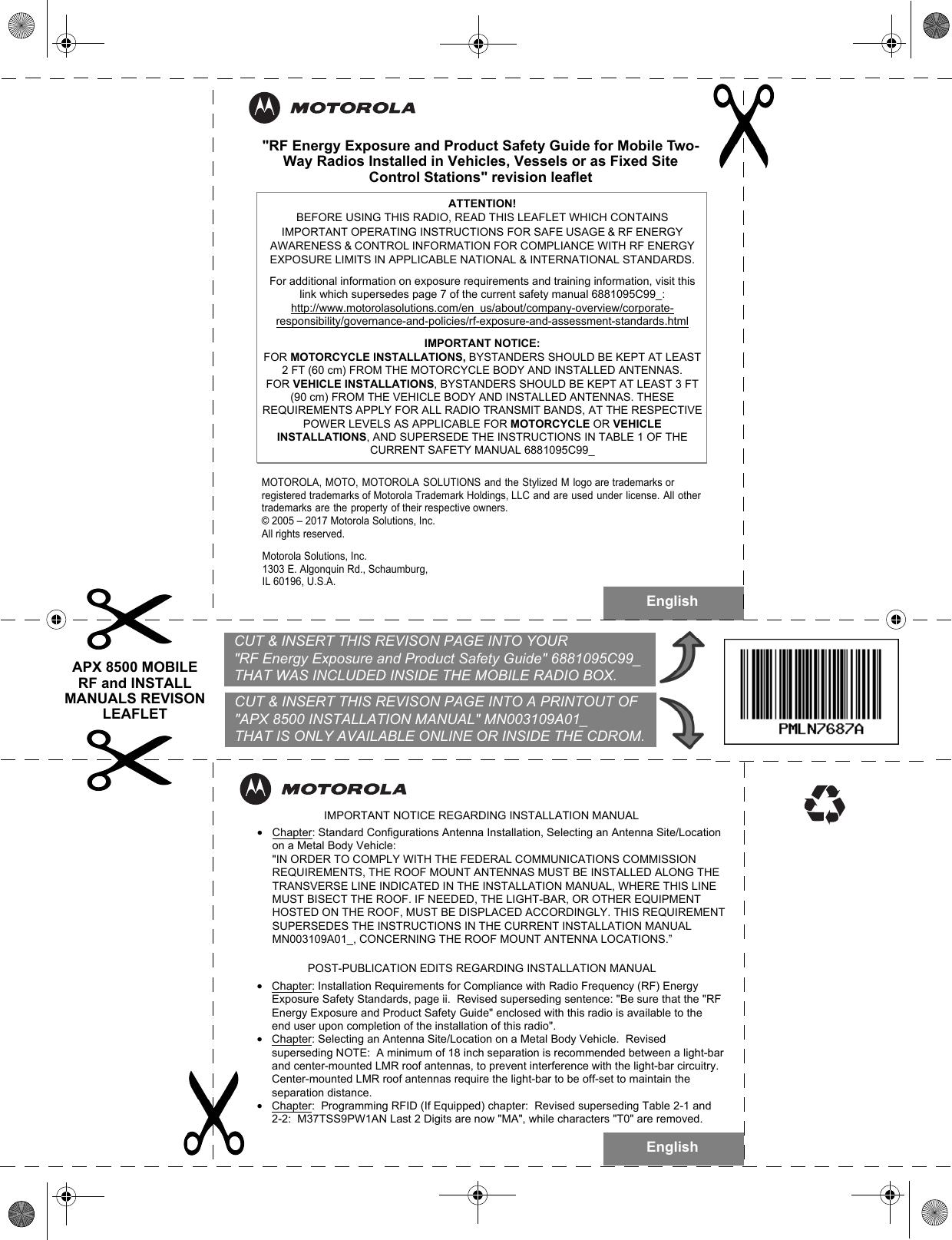 English&quot;RF Energy Exposure and Product Safety Guide for Mobile Two-Way Radios Installed in Vehicles, Vessels or as Fixed Site Control Stations&quot; revision leafletMOTOROLA, MOTO, MOTOROLA SOLUTIONS and the Stylized M logo are trademarks or registered trademarks of Motorola Trademark Holdings, LLC and are used under license. All other trademarks are the property of their respective owners.© 2005 – 2017 Motorola Solutions, Inc.All rights reserved. Motorola Solutions, Inc. 1303 E.  Algonquin Rd., Schaumburg, IL 60196, U.S.A.ATTENTION!  BEFORE USING THIS RADIO, READ THIS LEAFLET WHICH CONTAINS IMPORTANT OPERATING INSTRUCTIONS FOR SAFE USAGE &amp; RF ENERGY AWARENESS &amp; CONTROL INFORMATION FOR COMPLIANCE WITH RF ENERGY EXPOSURE LIMITS IN APPLICABLE NATIONAL &amp; INTERNATIONAL STANDARDS.For additional information on exposure requirements and training information, visit this link which supersedes page 7 of the current safety manual 6881095C99_:http://www.motorolasolutions.com/en_us/about/company-overview/corporate-responsibility/governance-and-policies/rf-exposure-and-assessment-standards.htmlIMPORTANT NOTICE: FOR MOTORCYCLE INSTALLATIONS, BYSTANDERS SHOULD BE KEPT AT LEAST 2 FT (60 cm) FROM THE MOTORCYCLE BODY AND INSTALLED ANTENNAS. FOR VEHICLE INSTALLATIONS, BYSTANDERS SHOULD BE KEPT AT LEAST 3 FT (90 cm) FROM THE VEHICLE BODY AND INSTALLED ANTENNAS. THESE REQUIREMENTS APPLY FOR ALL RADIO TRANSMIT BANDS, AT THE RESPECTIVE POWER LEVELS AS APPLICABLE FOR MOTORCYCLE OR VEHICLE INSTALLATIONS, AND SUPERSEDE THE INSTRUCTIONS IN TABLE 1 OF THE CURRENT SAFETY MANUAL 6881095C99_•Chapter: Installation Requirements for Compliance with Radio Frequency (RF) Energy Exposure Safety Standards, page ii.  Revised superseding sentence: &quot;Be sure that the &quot;RF Energy Exposure and Product Safety Guide&quot; enclosed with this radio is available to the end user upon completion of the installation of this radio&quot;.•Chapter: Selecting an Antenna Site/Location on a Metal Body Vehicle.  Revised superseding NOTE:  A minimum of 18 inch separation is recommended between a light-bar and center-mounted LMR roof antennas, to prevent interference with the light-bar circuitry. Center-mounted LMR roof antennas require the light-bar to be off-set to maintain the separation distance.•Chapter:  Programming RFID (If Equipped) chapter:  Revised superseding Table 2-1 and 2-2:  M37TSS9PW1AN Last 2 Digits are now &quot;MA&quot;, while characters &quot;T0&quot; are removed. •Chapter: Standard Configurations Antenna Installation, Selecting an Antenna Site/Location on a Metal Body Vehicle:&quot;IN ORDER TO COMPLY WITH THE FEDERAL COMMUNICATIONS COMMISSION REQUIREMENTS, THE ROOF MOUNT ANTENNAS MUST BE INSTALLED ALONG THE TRANSVERSE LINE INDICATED IN THE INSTALLATION MANUAL, WHERE THIS LINE MUST BISECT THE ROOF. IF NEEDED, THE LIGHT-BAR, OR OTHER EQUIPMENT HOSTED ON THE ROOF, MUST BE DISPLACED ACCORDINGLY. THIS REQUIREMENT SUPERSEDES THE INSTRUCTIONS IN THE CURRENT INSTALLATION MANUAL MN003109A01_, CONCERNING THE ROOF MOUNT ANTENNA LOCATIONS.”IMPORTANT NOTICE REGARDING INSTALLATION MANUAL  POST-PUBLICATION EDITS REGARDING INSTALLATION MANUAL  English  CUT &amp; INSERT THIS REVISON PAGE INTO YOUR   &quot;RF Energy Exposure and Product Safety Guide&quot; 6881095C99_   THAT WAS INCLUDED INSIDE THE MOBILE RADIO BOX.  CUT &amp; INSERT THIS REVISON PAGE INTO A PRINTOUT OF  &quot;APX 8500 INSTALLATION MANUAL&quot; MN003109A01_  THAT IS ONLY AVAILABLE ONLINE OR INSIDE THE CDROM.APX 8500 MOBILE RF and INSTALL MANUALS REVISON LEAFLET 