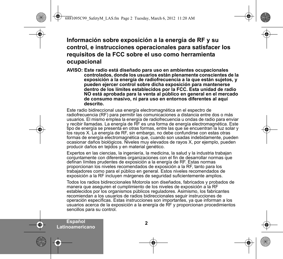 2Español LatinoamericanoInformación sobre exposición a la energía de RF y su control, e instrucciones operacionales para satisfacer los requisitos de la FCC sobre el uso como herramienta ocupacionalAVISO: Este radio está diseñado para uso en ambientes ocupacionales controlados, donde los usuarios están plenamente conscientes de la exposición a la energía de radiofrecuencia a la que están sujetos, y pueden ejercer control sobre dicha exposición para mantenerse dentro de los límites establecidos por la FCC. Esta unidad de radio NO está aprobada para la venta al público en general en el mercado de consumo masivo, ni para uso en entornos diferentes al aquí descrito.Este radio bidireccional usa energía electromagnética en el espectro de radiofrecuencia (RF) para permitir las comunicaciones a distancia entre dos o más usuarios. El mismo emplea la energía de radiofrecuencia u ondas de radio para enviar y recibir llamadas. La energía de RF es una forma de energía electromagnética. Este tipo de energía se presenta en otras formas, entre las que se encuentran la luz solar y los rayos X. La energía de RF, sin embargo, no debe confundirse con estas otras formas de energía electromagnética que, cuando son usadas indebidamente, pueden ocasionar daños biológicos. Niveles muy elevados de rayos X, por ejemplo, pueden producir daños en tejidos y en material genético.Expertos en las ciencias, la ingeniería, la medicina, la salud y la industria trabajan conjuntamente con diferentes organizaciones con el fin de desarrollar normas que definan límites prudentes de exposición a la energía de RF. Estas normas proporcionan los niveles recomendados de exposición a la RF, tanto para los trabajadores como para el público en general. Estos niveles recomendados de exposición a la RF incluyen márgenes de seguridad suficientemente amplios.Todos los radios bidireccionales Motorola son diseñados, fabricados y probados de manera que aseguren el cumplimiento de los niveles de exposición a la RF establecidos por los organismos públicos reguladores. Asimismo, los fabricantes recomiendan a los usuarios de radios bidireccionales seguir instrucciones de operación específicas. Estas instrucciones son importantes, ya que informan a los usuarios acerca de la exposición a la energía de RF y proporcionan procedimientos sencillos para su control.6881095C99_SafetyM_LAS.fm  Page 2  Tuesday, March 6, 2012  11:20 AM