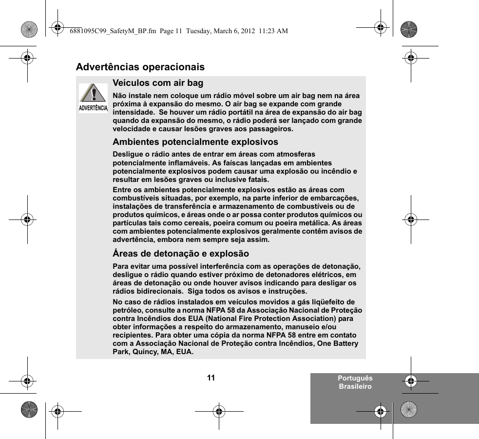 11 Português BrasileiroAdvertências operacionaisVeículos com air bagNão instale nem coloque um rádio móvel sobre um air bag nem na área próxima à expansão do mesmo. O air bag se expande com grande intensidade.  Se houver um rádio portátil na área de expansão do air bag quando da expansão do mesmo, o rádio poderá ser lançado com grande velocidade e causar lesões graves aos passageiros.Ambientes potencialmente explosivosDesligue o rádio antes de entrar em áreas com atmosferas potencialmente inflamáveis. As faíscas lançadas em ambientes potencialmente explosivos podem causar uma explosão ou incêndio e resultar em lesões graves ou inclusive fatais.Entre os ambientes potencialmente explosivos estão as áreas com combustíveis situadas, por exemplo, na parte inferior de embarcações, instalações de transferência e armazenamento de combustíveis ou de produtos químicos, e áreas onde o ar possa conter produtos químicos ou partículas tais como cereais, poeira comum ou poeira metálica. As áreas com ambientes potencialmente explosivos geralmente contêm avisos de advertência, embora nem sempre seja assim.Áreas de detonação e explosãoPara evitar uma possível interferência com as operações de detonação, desligue o rádio quando estiver próximo de detonadores elétricos, em áreas de detonação ou onde houver avisos indicando para desligar os rádios bidirecionais.  Siga todos os avisos e instruções.No caso de rádios instalados em veículos movidos a gás liqüefeito de petróleo, consulte a norma NFPA 58 da Associação Nacional de Proteção contra Incêndios dos EUA (National Fire Protection Association) para obter informações a respeito do armazenamento, manuseio e/ou recipientes. Para obter uma cópia da norma NFPA 58 entre em contato com a Associação Nacional de Proteção contra Incêndios, One Battery Park, Quincy, MA, EUA.ADVERTÊNCIAADVERTÊNCIA6881095C99_SafetyM_BP.fm  Page 11  Tuesday, March 6, 2012  11:23 AM
