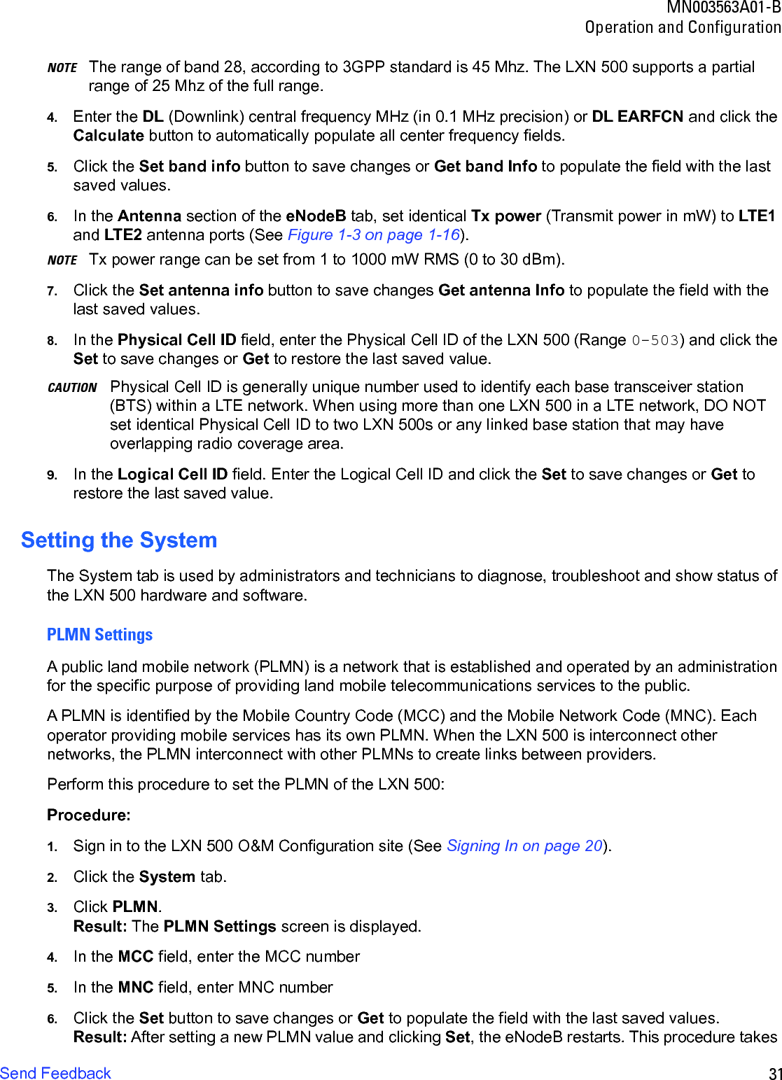 31MN003563A01-BOperation and ConfigurationSend FeedbackNOTE The range of band 28, according to 3GPP standard is 45 Mhz. The LXN 500 supports a partial range of 25 Mhz of the full range.4. Enter the DL (Downlink) central frequency MHz (in 0.1 MHz precision) or DL EARFCN and click theCalculate button to automatically populate all center frequency fields.5. Click the Set band info button to save changes or Get band Info to populate the field with the lastsaved values.6. In the Antenna section of the eNodeB tab, set identical Tx power (Transmit power in mW) to LTE1and LTE2 antenna ports (See Figure 1-3 on page 1-16).NOTE Tx power range can be set from 1 to 1000 mW RMS (0 to 30 dBm). 7. Click the Set antenna info button to save changes Get antenna Info to populate the field with thelast saved values.8. In the Physical Cell ID field, enter the Physical Cell ID of the LXN 500 (Range 0-503) and click theSet to save changes or Get to restore the last saved value.CAUTION Physical Cell ID is generally unique number used to identify each base transceiver station (BTS) within a LTE network. When using more than one LXN 500 in a LTE network, DO NOT set identical Physical Cell ID to two LXN 500s or any linked base station that may have overlapping radio coverage area.9. In the Logical Cell ID field. Enter the Logical Cell ID and click the Set to save changes or Get torestore the last saved value.Setting the SystemThe System tab is used by administrators and technicians to diagnose, troubleshoot and show status of the LXN 500 hardware and software.PLMN SettingsA public land mobile network (PLMN) is a network that is established and operated by an administration for the specific purpose of providing land mobile telecommunications services to the public.A PLMN is identified by the Mobile Country Code (MCC) and the Mobile Network Code (MNC). Each operator providing mobile services has its own PLMN. When the LXN 500 is interconnect other networks, the PLMN interconnect with other PLMNs to create links between providers. Perform this procedure to set the PLMN of the LXN 500:Procedure:1. Sign in to the LXN 500 O&amp;M Configuration site (See Signing In on page 20).2. Click the System tab.3. Click PLMN.Result: The PLMN Settings screen is displayed.4. In the MCC field, enter the MCC number5. In the MNC field, enter MNC number6. Click the Set button to save changes or Get to populate the field with the last saved values.Result: After setting a new PLMN value and clicking Set, the eNodeB restarts. This procedure takes