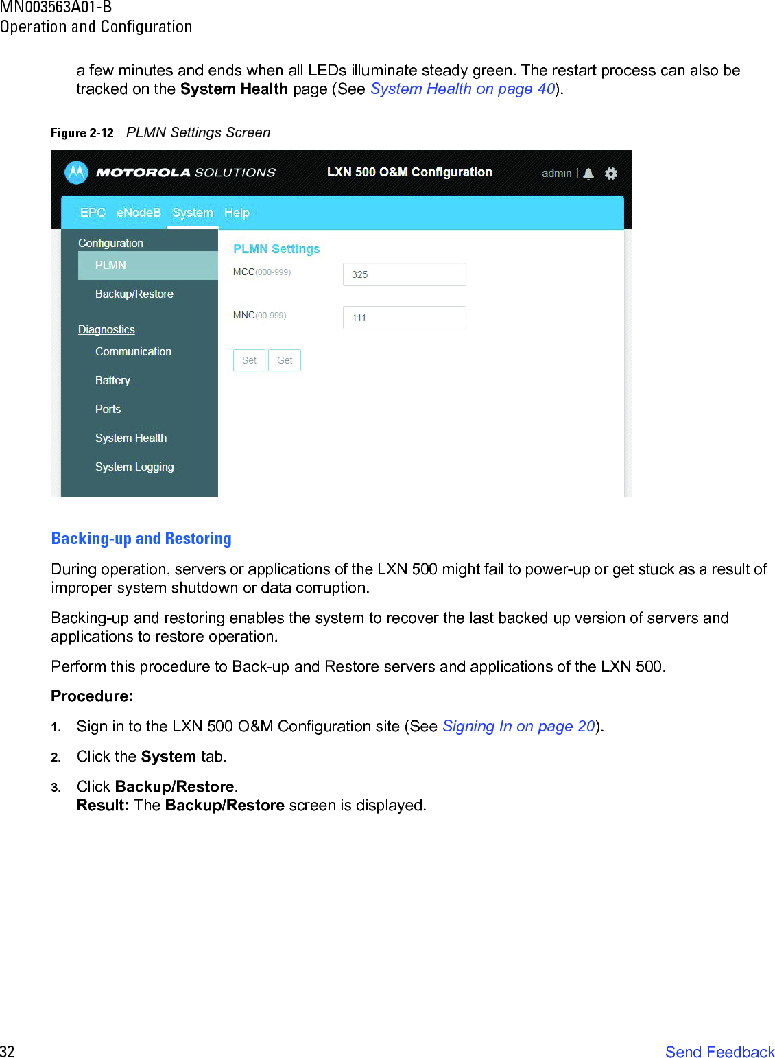 MN003563A01-BOperation and Configuration32 Send Feedbacka few minutes and ends when all LEDs illuminate steady green. The restart process can also be tracked on the System Health page (See System Health on page 40).Figure 2-12    PLMN Settings ScreenBacking-up and RestoringDuring operation, servers or applications of the LXN 500 might fail to power-up or get stuck as a result of improper system shutdown or data corruption. Backing-up and restoring enables the system to recover the last backed up version of servers and applications to restore operation. Perform this procedure to Back-up and Restore servers and applications of the LXN 500.Procedure:1. Sign in to the LXN 500 O&amp;M Configuration site (See Signing In on page 20).2. Click the System tab.3. Click Backup/Restore.Result: The Backup/Restore screen is displayed.