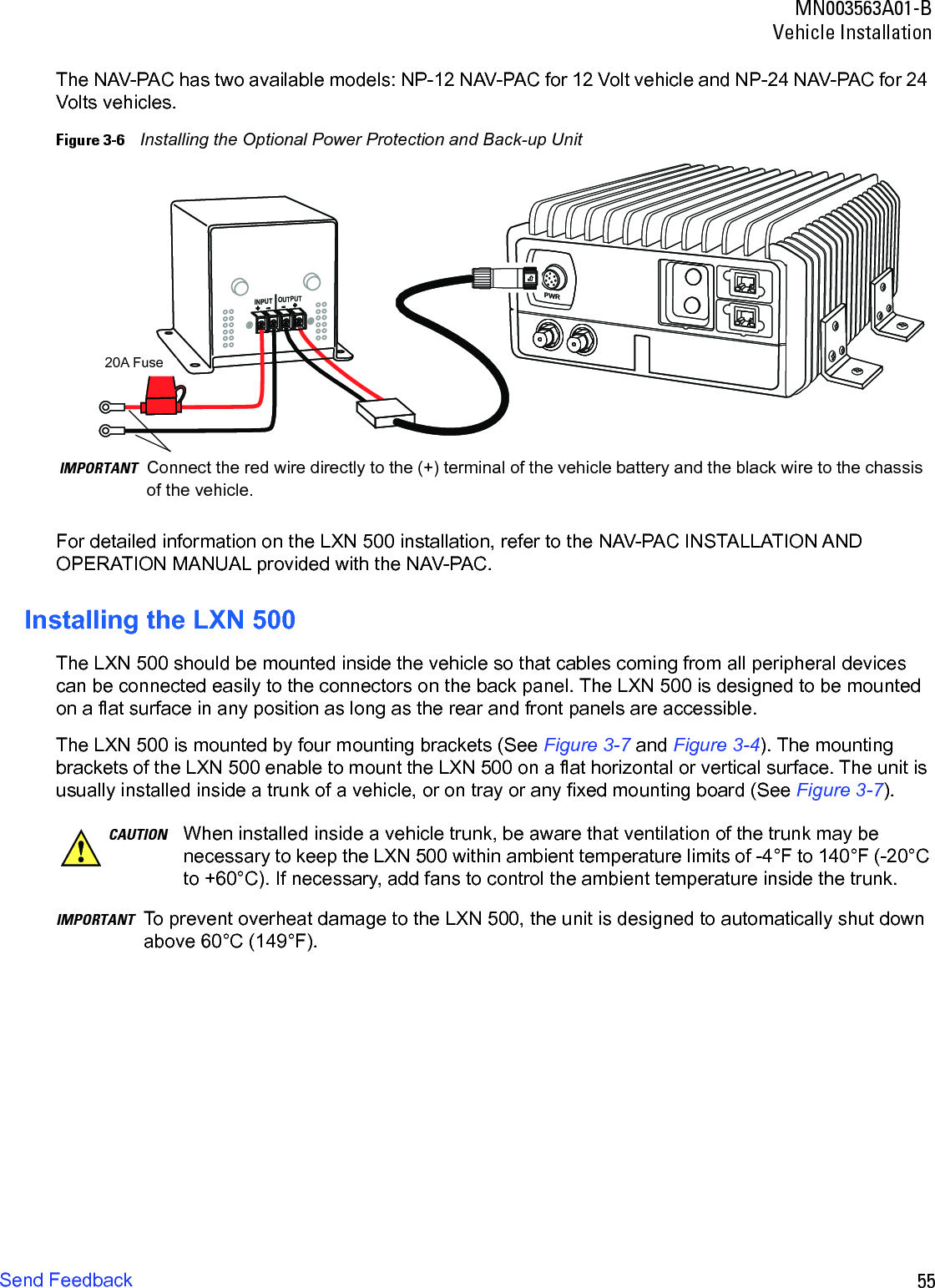 55MN003563A01-BVehicle InstallationSend FeedbackThe NAV-PAC has two available models: NP-12 NAV-PAC for 12 Volt vehicle and NP-24 NAV-PAC for 24 Volts vehicles.Figure 3-6    Installing the Optional Power Protection and Back-up UnitFor detailed information on the LXN 500 installation, refer to the NAV-PAC INSTALLATION AND OPERATION MANUAL provided with the NAV-PAC.Installing the LXN 500The LXN 500 should be mounted inside the vehicle so that cables coming from all peripheral devices can be connected easily to the connectors on the back panel. The LXN 500 is designed to be mounted on a flat surface in any position as long as the rear and front panels are accessible.The LXN 500 is mounted by four mounting brackets (See Figure 3-7 and Figure 3-4). The mounting brackets of the LXN 500 enable to mount the LXN 500 on a flat horizontal or vertical surface. The unit is usually installed inside a trunk of a vehicle, or on tray or any fixed mounting board (See Figure 3-7).IMPORTANT To prevent overheat damage to the LXN 500, the unit is designed to automatically shut down above 60°C (149°F).PWRINPUTOUTPUT+ -+ -+ -+ -IMPORTANT Connect the red wire directly to the (+) terminal of the vehicle battery and the black wire to the chassis of the vehicle.20A FuseCAUTION When installed inside a vehicle trunk, be aware that ventilation of the trunk may be necessary to keep the LXN 500 within ambient temperature limits of -4°F to 140°F (-20°C to +60°C). If necessary, add fans to control the ambient temperature inside the trunk.