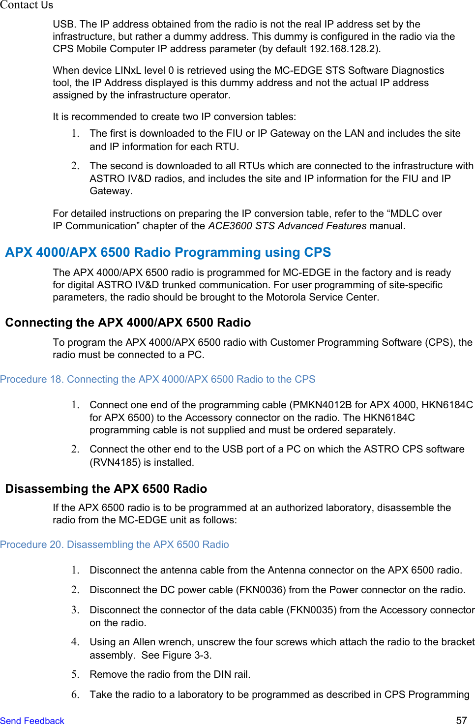 Contact Us    USB. The IP address obtained from the radio is not the real IP address set by the infrastructure, but rather a dummy address. This dummy is configured in the radio via the CPS Mobile Computer IP address parameter (by default 192.168.128.2). When device LINxL level 0 is retrieved using the MC-EDGE STS Software Diagnostics tool, the IP Address displayed is this dummy address and not the actual IP address assigned by the infrastructure operator. It is recommended to create two IP conversion tables: 1. The first is downloaded to the FIU or IP Gateway on the LAN and includes the site and IP information for each RTU. 2. The second is downloaded to all RTUs which are connected to the infrastructure with ASTRO IV&amp;D radios, and includes the site and IP information for the FIU and IP Gateway. For detailed instructions on preparing the IP conversion table, refer to the “MDLC over IP Communication” chapter of the ACE3600 STS Advanced Features manual. APX 4000/APX 6500 Radio Programming using CPS The APX 4000/APX 6500 radio is programmed for MC-EDGE in the factory and is ready for digital ASTRO IV&amp;D trunked communication. For user programming of site-specific parameters, the radio should be brought to the Motorola Service Center. Connecting the APX 4000/APX 6500 Radio To program the APX 4000/APX 6500 radio with Customer Programming Software (CPS), the radio must be connected to a PC. Procedure 18. Connecting the APX 4000/APX 6500 Radio to the CPS 1. Connect one end of the programming cable (PMKN4012B for APX 4000, HKN6184C for APX 6500) to the Accessory connector on the radio. The HKN6184C programming cable is not supplied and must be ordered separately. 2. Connect the other end to the USB port of a PC on which the ASTRO CPS software (RVN4185) is installed. Disassembing the APX 6500 Radio If the APX 6500 radio is to be programmed at an authorized laboratory, disassemble the radio from the MC-EDGE unit as follows: Procedure 20. Disassembling the APX 6500 Radio 1. Disconnect the antenna cable from the Antenna connector on the APX 6500 radio. 2. Disconnect the DC power cable (FKN0036) from the Power connector on the radio. 3. Disconnect the connector of the data cable (FKN0035) from the Accessory connector on the radio. 4. Using an Allen wrench, unscrew the four screws which attach the radio to the bracket assembly.  See Figure 3-3. 5. Remove the radio from the DIN rail. 6. Take the radio to a laboratory to be programmed as described in CPS Programming Send Feedback  57 