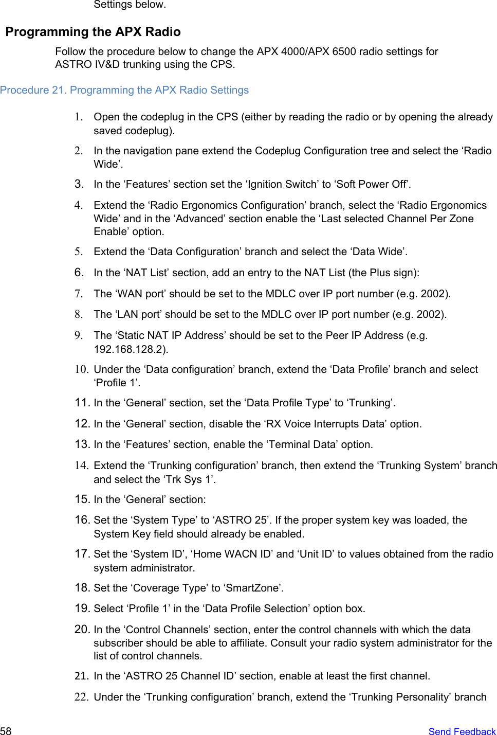  Settings below. Programming the APX Radio Follow the procedure below to change the APX 4000/APX 6500 radio settings for ASTRO IV&amp;D trunking using the CPS. Procedure 21. Programming the APX Radio Settings 1. Open the codeplug in the CPS (either by reading the radio or by opening the already saved codeplug). 2. In the navigation pane extend the Codeplug Configuration tree and select the ‘Radio Wide’. 3. In the ‘Features’ section set the ‘Ignition Switch’ to ‘Soft Power Off’. 4. Extend the ‘Radio Ergonomics Configuration’ branch, select the ‘Radio Ergonomics Wide’ and in the ‘Advanced’ section enable the ‘Last selected Channel Per Zone Enable’ option. 5. Extend the ‘Data Configuration’ branch and select the ‘Data Wide’. 6. In the ‘NAT List’ section, add an entry to the NAT List (the Plus sign): 7. The ‘WAN port’ should be set to the MDLC over IP port number (e.g. 2002). 8. The ‘LAN port’ should be set to the MDLC over IP port number (e.g. 2002). 9. The ‘Static NAT IP Address’ should be set to the Peer IP Address (e.g. 192.168.128.2). 10. Under the ‘Data configuration’ branch, extend the ‘Data Profile’ branch and select ‘Profile 1’. 11. In the ‘General’ section, set the ‘Data Profile Type’ to ‘Trunking’. 12. In the ‘General’ section, disable the ‘RX Voice Interrupts Data’ option. 13. In the ‘Features’ section, enable the ‘Terminal Data’ option. 14. Extend the ‘Trunking configuration’ branch, then extend the ‘Trunking System’ branch and select the ‘Trk Sys 1’. 15. In the ‘General’ section: 16. Set the ‘System Type’ to ‘ASTRO 25’. If the proper system key was loaded, the System Key field should already be enabled. 17. Set the ‘System ID’, ‘Home WACN ID’ and ‘Unit ID’ to values obtained from the radio system administrator. 18. Set the ‘Coverage Type’ to ‘SmartZone’. 19. Select ‘Profile 1’ in the ‘Data Profile Selection’ option box. 20. In the ‘Control Channels’ section, enter the control channels with which the data subscriber should be able to affiliate. Consult your radio system administrator for the list of control channels. 21. In the ‘ASTRO 25 Channel ID’ section, enable at least the first channel. 22. Under the ‘Trunking configuration’ branch, extend the ‘Trunking Personality’ branch 58   Send Feedback  