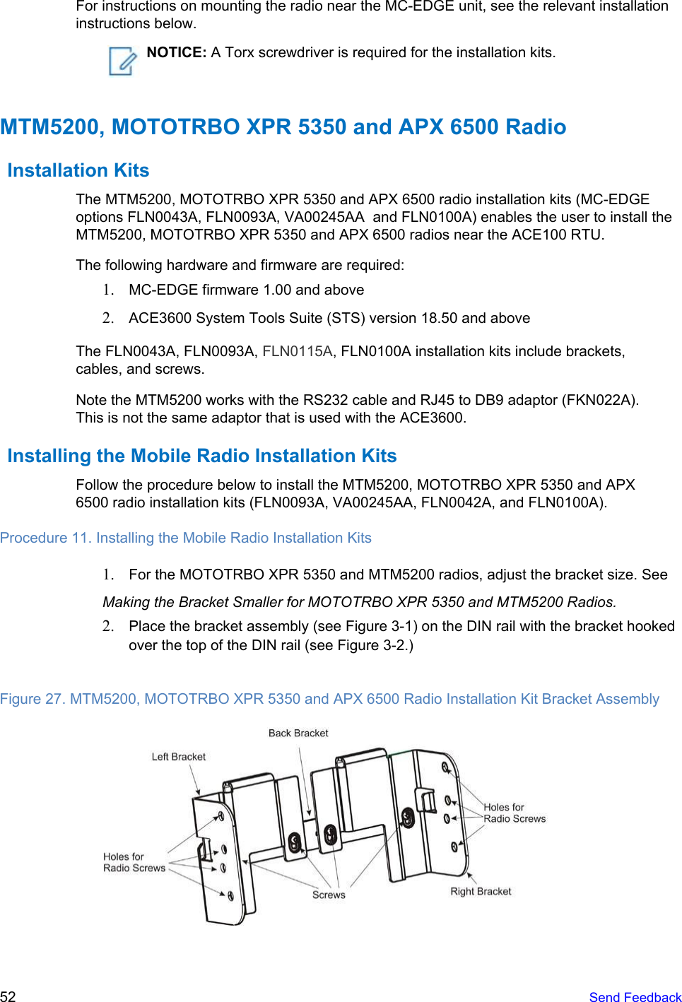   For instructions on mounting the radio near the MC-EDGE unit, see the relevant installation instructions below.  NOTICE: A Torx screwdriver is required for the installation kits. MTM5200, MOTOTRBO XPR 5350 and APX 6500 Radio Installation Kits The MTM5200, MOTOTRBO XPR 5350 and APX 6500 radio installation kits (MC-EDGE options FLN0043A, FLN0093A, VA00245AA  and FLN0100A) enables the user to install the MTM5200, MOTOTRBO XPR 5350 and APX 6500 radios near the ACE100 RTU. The following hardware and firmware are required: 1. MC-EDGE firmware 1.00 and above 2. ACE3600 System Tools Suite (STS) version 18.50 and above The FLN0043A, FLN0093A, FLN0115A, FLN0100A installation kits include brackets, cables, and screws. Note the MTM5200 works with the RS232 cable and RJ45 to DB9 adaptor (FKN022A). This is not the same adaptor that is used with the ACE3600. Installing the Mobile Radio Installation Kits Follow the procedure below to install the MTM5200, MOTOTRBO XPR 5350 and APX 6500 radio installation kits (FLN0093A, VA00245AA, FLN0042A, and FLN0100A). Procedure 11. Installing the Mobile Radio Installation Kits 1. For the MOTOTRBO XPR 5350 and MTM5200 radios, adjust the bracket size. See Making the Bracket Smaller for MOTOTRBO XPR 5350 and MTM5200 Radios. 2. Place the bracket assembly (see Figure 3-1) on the DIN rail with the bracket hooked over the top of the DIN rail (see Figure 3-2.)  Figure 27. MTM5200, MOTOTRBO XPR 5350 and APX 6500 Radio Installation Kit Bracket Assembly   52   Send Feedback  