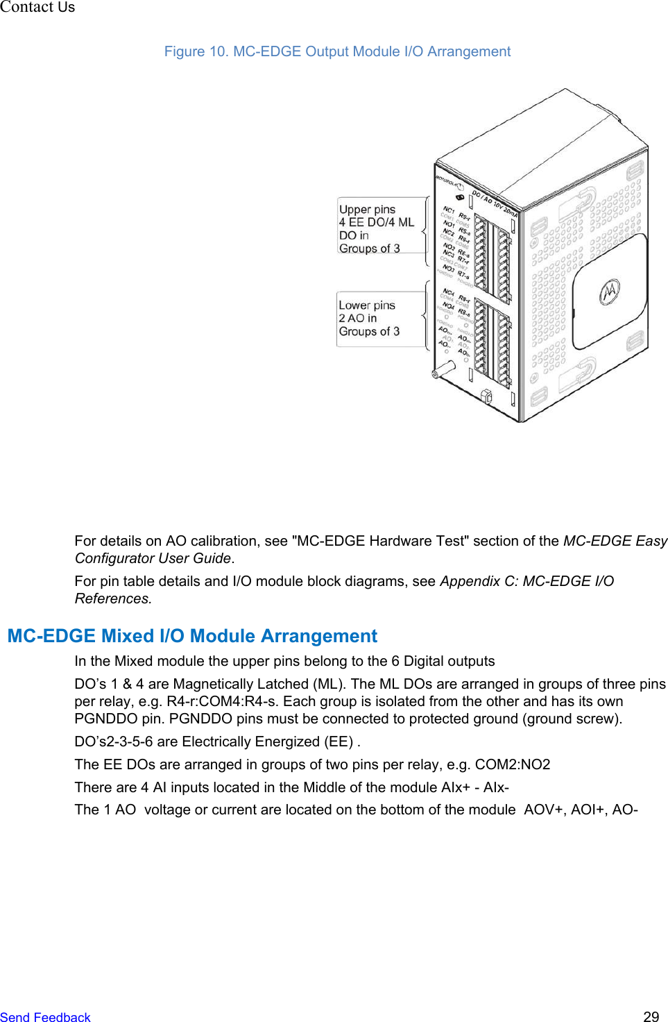 Contact Us                                          Figure 10. MC-EDGE Output Module I/O Arrangement   For details on AO calibration, see &quot;MC-EDGE Hardware Test&quot; section of the MC-EDGE Easy Configurator User Guide. For pin table details and I/O module block diagrams, see Appendix C: MC-EDGE I/O References. MC-EDGE Mixed I/O Module Arrangement In the Mixed module the upper pins belong to the 6 Digital outputs  DO’s 1 &amp; 4 are Magnetically Latched (ML). The ML DOs are arranged in groups of three pins per relay, e.g. R4-r:COM4:R4-s. Each group is isolated from the other and has its own PGNDDO pin. PGNDDO pins must be connected to protected ground (ground screw). DO’s2-3-5-6 are Electrically Energized (EE) . The EE DOs are arranged in groups of two pins per relay, e.g. COM2:NO2 There are 4 AI inputs located in the Middle of the module AIx+ - AIx-  The 1 AO  voltage or current are located on the bottom of the module  AOV+, AOI+, AO-  Send Feedback  29 