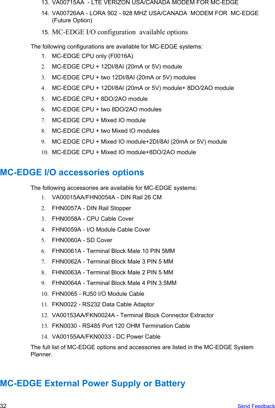     13. VA00715AA  - LTE VERIZON USA/CANADA MODEM FOR MC-EDGE 14. VA00726AA - LORA 902 - 928 MHZ USA/CANADA  MODEM FOR  MC-EDGE (Future Option)  15. MC-EDGE I/O configuration  available options  The following configurations are available for MC-EDGE systems: 1. MC-EDGE CPU only (F0016A) 2. MC-EDGE CPU + 12DI/8AI (20mA or 5V) module 3. MC-EDGE CPU + two 12DI/8AI (20mA or 5V) modules 4. MC-EDGE CPU + 12DI/8AI (20mA or 5V) module+ 8DO/2AO module 5. MC-EDGE CPU + 8DO/2AO module 6. MC-EDGE CPU + two 8DO/2AO modules 7. MC-EDGE CPU + Mixed IO module 8. MC-EDGE CPU + two Mixed IO modules 9. MC-EDGE CPU + Mixed IO module+2DI/8AI (20mA or 5V) module 10. MC-EDGE CPU + Mixed IO module+8DO/2AO module MC-EDGE I/O accessories options The following accessories are available for MC-EDGE systems: 1. VA00015AA/FHN0054A - DIN Rail 26 CM 2. FHN0057A - DIN Rail Stopper 3. FHN0058A - CPU Cable Cover 4. FHN0059A - I/O Module Cable Cover 5. FHN0060A - SD Cover 6. FHN0061A - Terminal Block Male 10 PIN 5MM 7. FHN0062A - Terminal Block Male 3 PIN 5 MM 8. FHN0063A - Terminal Block Male 2 PIN 5 MM 9. FHN0064A - Terminal Block Male 4 PIN 3.5MM 10. FHN0065 - RJ50 I/O Module Cable 11. FKN0022 - RS232 Data Cable Adaptor 12. VA00153AA/FKN0024A - Terminal Block Connector Extractor 13. FKN0030 - RS485 Port 120 OHM Termination Cable 14. VA00155AA/FKN0033 - DC Power Cable The full list of MC-EDGE options and accessories are listed in the MC-EDGE System Planner.   MC-EDGE External Power Supply or Battery 32   Send Feedback  