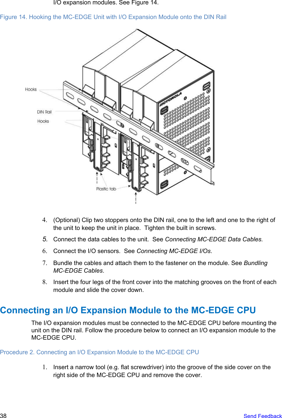    I/O expansion modules. See Figure 14. Figure 14. Hooking the MC-EDGE Unit with I/O Expansion Module onto the DIN Rail   4. (Optional) Clip two stoppers onto the DIN rail, one to the left and one to the right of the unit to keep the unit in place.  Tighten the built in screws. 5. Connect the data cables to the unit.  See Connecting MC-EDGE Data Cables. 6. Connect the I/O sensors.  See Connecting MC-EDGE I/Os. 7. Bundle the cables and attach them to the fastener on the module. See Bundling MC-EDGE Cables. 8. Insert the four legs of the front cover into the matching grooves on the front of each module and slide the cover down. Connecting an I/O Expansion Module to the MC-EDGE CPU The I/O expansion modules must be connected to the MC-EDGE CPU before mounting the unit on the DIN rail. Follow the procedure below to connect an I/O expansion module to the MC-EDGE CPU. Procedure 2. Connecting an I/O Expansion Module to the MC-EDGE CPU 1. Insert a narrow tool (e.g. flat screwdriver) into the groove of the side cover on the right side of the MC-EDGE CPU and remove the cover. 38   Send Feedback  