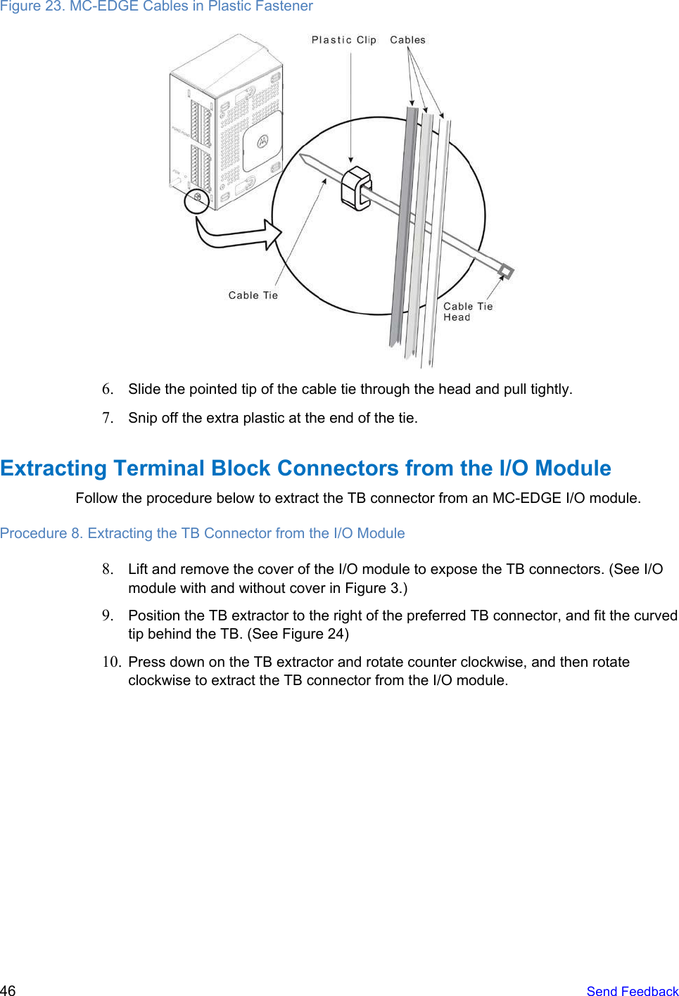   Figure 23. MC-EDGE Cables in Plastic Fastener  6. Slide the pointed tip of the cable tie through the head and pull tightly. 7. Snip off the extra plastic at the end of the tie. Extracting Terminal Block Connectors from the I/O Module Follow the procedure below to extract the TB connector from an MC-EDGE I/O module. Procedure 8. Extracting the TB Connector from the I/O Module 8. Lift and remove the cover of the I/O module to expose the TB connectors. (See I/O module with and without cover in Figure 3.) 9. Position the TB extractor to the right of the preferred TB connector, and fit the curved tip behind the TB. (See Figure 24) 10. Press down on the TB extractor and rotate counter clockwise, and then rotate clockwise to extract the TB connector from the I/O module. 46   Send Feedback  