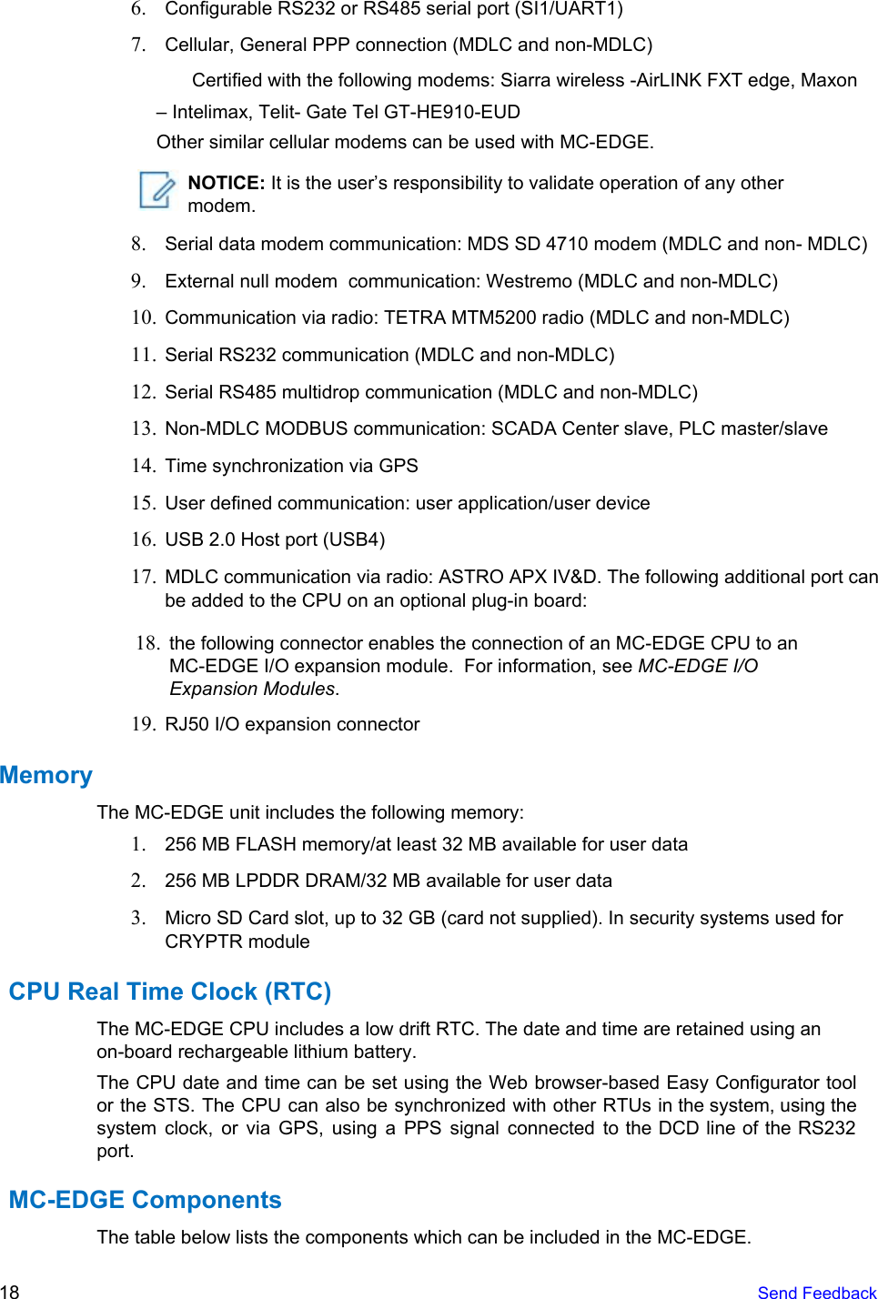  6. Configurable RS232 or RS485 serial port (SI1/UART1)7. Cellular, General PPP connection (MDLC and non-MDLC)Certified with the following modems: Siarra wireless -AirLINK FXT edge, Maxon – Intelimax, Telit- Gate Tel GT-HE910-EUDOther similar cellular modems can be used with MC-EDGE. NOTICE: It is the user’s responsibility to validate operation of any other modem. 8. Serial data modem communication: MDS SD 4710 modem (MDLC and non- MDLC)9. External null modem  communication: Westremo (MDLC and non-MDLC)10. Communication via radio: TETRA MTM5200 radio (MDLC and non-MDLC)11. Serial RS232 communication (MDLC and non-MDLC)12. Serial RS485 multidrop communication (MDLC and non-MDLC)13. Non-MDLC MODBUS communication: SCADA Center slave, PLC master/slave14. Time synchronization via GPS15. User defined communication: user application/user device16. USB 2.0 Host port (USB4)17. MDLC communication via radio: ASTRO APX IV&amp;D. The following additional port canbe added to the CPU on an optional plug-in board:18. the following connector enables the connection of an MC-EDGE CPU to anMC-EDGE I/O expansion module.  For information, see MC-EDGE I/OExpansion Modules.19. RJ50 I/O expansion connectorMemory The MC-EDGE unit includes the following memory: 1. 256 MB FLASH memory/at least 32 MB available for user data2. 256 MB LPDDR DRAM/32 MB available for user data3. Micro SD Card slot, up to 32 GB (card not supplied). In security systems used forCRYPTR moduleCPU Real Time Clock (RTC) The MC-EDGE CPU includes a low drift RTC. The date and time are retained using an on-board rechargeable lithium battery. The CPU date and time can be set using the Web browser-based Easy Configurator tool                             or the STS. The CPU can also be synchronized with other RTUs in the system, using the                                 system clock, or via GPS, using a PPS signal connected to the DCD line of the RS232                                 port. MC-EDGE ComponentsThe table below lists the components which can be included in the MC-EDGE. 18  Send Feedback 