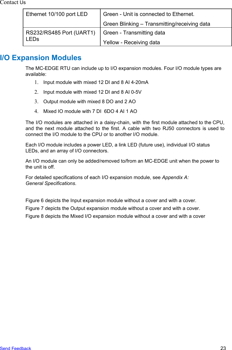 Contact Us    Ethernet 10/100 port LED Green - Unit is connected to Ethernet. Green Blinking – Transmitting/receiving data RS232/RS485 Port (UART1) LEDs Green - Transmitting data Yellow - Receiving data I/O Expansion Modules The MC-EDGE RTU can include up to I/O expansion modules. Four I/O module types are available: 1. Input module with mixed 12 DI and 8 AI 4-20mA 2. Input module with mixed 12 DI and 8 AI 0-5V 3. Output module with mixed 8 DO and 2 AO 4. Mixed IO module with 7 DI  6DO 4 AI 1 AO The I/O modules are attached in a daisy-chain, with the first module attached to the CPU,                               and the next module attached to the first. A cable with two RJ50 connectors is used to                                 connect the I/O module to the CPU or to another I/O module. Each I/O module includes a power LED, a link LED (future use), individual I/O status LEDs, and an array of I/O connectors. An I/O module can only be added/removed to/from an MC-EDGE unit when the power to the unit is off. For detailed specifications of each I/O expansion module, see Appendix A: General Specifications.  Figure 6 depicts the Input expansion module without a cover and with a cover.  Figure 7 depicts the Output expansion module without a cover and with a cover. Figure 8 depicts the Mixed I/O expansion module without a cover and with a cover Send Feedback  23 