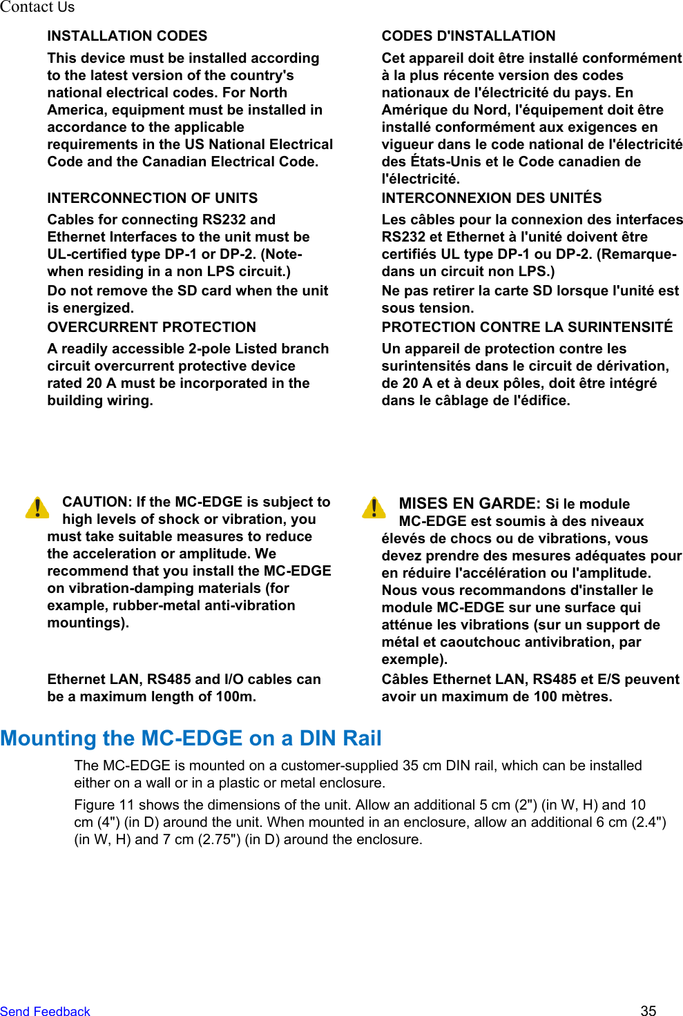 Contact Us  INSTALLATION CODES This device must be installed according to the latest version of the country&apos;s national electrical codes. For North America, equipment must be installed in accordance to the applicable requirements in the US National Electrical Code and the Canadian Electrical Code. CODES D&apos;INSTALLATION Cet appareil doit être installé conformément à la plus récente version des codes nationaux de l&apos;électricité du pays. En Amérique du Nord, l&apos;équipement doit être installé conformément aux exigences en vigueur dans le code national de l&apos;électricité des États-Unis et le Code canadien de l&apos;électricité. INTERCONNECTION OF UNITS Cables for connecting RS232 and Ethernet Interfaces to the unit must be UL-certified type DP-1 or DP-2. (Note- when residing in a non LPS circuit.) INTERCONNEXION DES UNITÉS Les câbles pour la connexion des interfaces RS232 et Ethernet à l&apos;unité doivent être certifiés UL type DP-1 ou DP-2. (Remarque- dans un circuit non LPS.) Do not remove the SD card when the unit is energized. Ne pas retirer la carte SD lorsque l&apos;unité est sous tension. OVERCURRENT PROTECTION A readily accessible 2-pole Listed branch circuit overcurrent protective device rated 20 A must be incorporated in the building wiring. PROTECTION CONTRE LA SURINTENSITÉ Un appareil de protection contre les surintensités dans le circuit de dérivation, de 20 A et à deux pôles, doit être intégré dans le câblage de l&apos;édifice.    CAUTION: If the MC-EDGE is subject to high levels of shock or vibration, you must take suitable measures to reduce the acceleration or amplitude. We recommend that you install the MC-EDGE on vibration-damping materials (for example, rubber-metal anti-vibration mountings). MISES EN GARDE: Si le module MC-EDGE est soumis à des niveaux élevés de chocs ou de vibrations, vous devez prendre des mesures adéquates pour en réduire l&apos;accélération ou l&apos;amplitude. Nous vous recommandons d&apos;installer le module MC-EDGE sur une surface qui atténue les vibrations (sur un support de métal et caoutchouc antivibration, par exemple). Ethernet LAN, RS485 and I/O cables can be a maximum length of 100m. Câbles Ethernet LAN, RS485 et E/S peuvent avoir un maximum de 100 mètres. Mounting the MC-EDGE on a DIN Rail The MC-EDGE is mounted on a customer-supplied 35 cm DIN rail, which can be installed either on a wall or in a plastic or metal enclosure. Figure 11 shows the dimensions of the unit. Allow an additional 5 cm (2&quot;) (in W, H) and 10 cm (4&quot;) (in D) around the unit. When mounted in an enclosure, allow an additional 6 cm (2.4&quot;) (in W, H) and 7 cm (2.75&quot;) (in D) around the enclosure. Send Feedback  35 