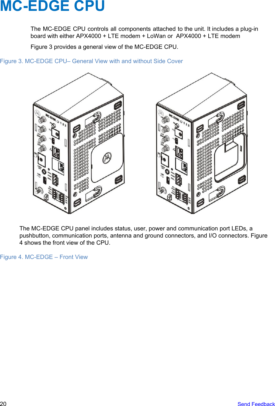  MC-EDGE CPU The MC-EDGE CPU controls all components attached to the unit. It includes a plug-in                           board with either APX4000 + LTE modem + LoWan or  APX4000 + LTE modem Figure 3 provides a general view of the MC-EDGE CPU. Figure 3. MC-EDGE CPU– General View with and without Side Cover   The MC-EDGE CPU panel includes status, user, power and communication port LEDs, a pushbutton, communication ports, antenna and ground connectors, and I/O connectors. Figure 4 shows the front view of the CPU. Figure 4. MC-EDGE – Front View 20   Send Feedback  