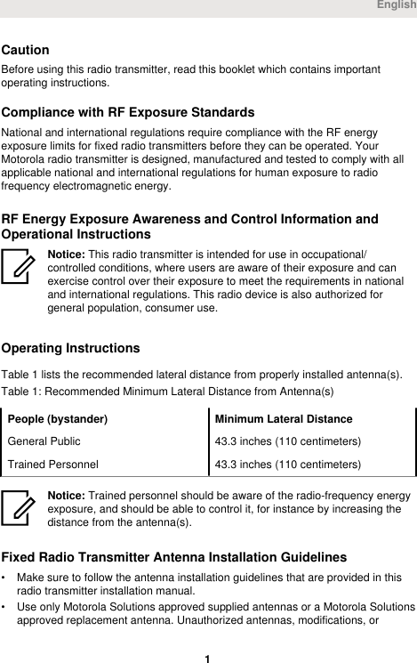 CautionBefore using this radio transmitter, read this booklet which contains importantoperating instructions.Compliance with RF Exposure StandardsNational and international regulations require compliance with the RF energyexposure limits for fixed radio transmitters before they can be operated. YourMotorola radio transmitter is designed, manufactured and tested to comply with allapplicable national and international regulations for human exposure to radiofrequency electromagnetic energy.RF Energy Exposure Awareness and Control Information andOperational InstructionsNotice: This radio transmitter is intended for use in occupational/controlled conditions, where users are aware of their exposure and canexercise control over their exposure to meet the requirements in nationaland international regulations. This radio device is also authorized forgeneral population, consumer use.Operating InstructionsTable 1 lists the recommended lateral distance from properly installed antenna(s).Table 1: Recommended Minimum Lateral Distance from Antenna(s)People (bystander) Minimum Lateral DistanceGeneral Public 43.3 inches (110 centimeters)Trained Personnel 43.3 inches (110 centimeters)Notice: Trained personnel should be aware of the radio-frequency energyexposure, and should be able to control it, for instance by increasing thedistance from the antenna(s).Fixed Radio Transmitter Antenna Installation Guidelines• Make sure to follow the antenna installation guidelines that are provided in thisradio transmitter installation manual.• Use only Motorola Solutions approved supplied antennas or a Motorola Solutionsapproved replacement antenna. Unauthorized antennas, modifications, orEnglish 1