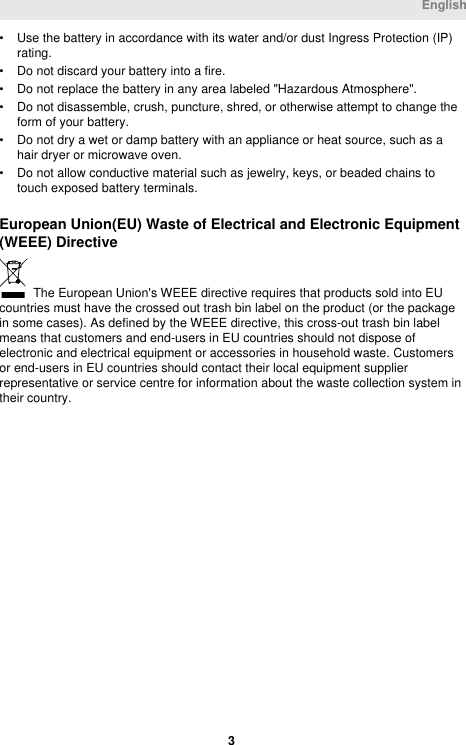 • Use the battery in accordance with its water and/or dust Ingress Protection (IP)rating.• Do not discard your battery into a fire.• Do not replace the battery in any area labeled &quot;Hazardous Atmosphere&quot;.• Do not disassemble, crush, puncture, shred, or otherwise attempt to change theform of your battery.• Do not dry a wet or damp battery with an appliance or heat source, such as ahair dryer or microwave oven.• Do not allow conductive material such as jewelry, keys, or beaded chains totouch exposed battery terminals.European Union(EU) Waste of Electrical and Electronic Equipment(WEEE) Directive The European Union&apos;s WEEE directive requires that products sold into EUcountries must have the crossed out trash bin label on the product (or the packagein some cases). As defined by the WEEE directive, this cross-out trash bin labelmeans that customers and end-users in EU countries should not dispose ofelectronic and electrical equipment or accessories in household waste. Customersor end-users in EU countries should contact their local equipment supplierrepresentative or service centre for information about the waste collection system intheir country.English 3