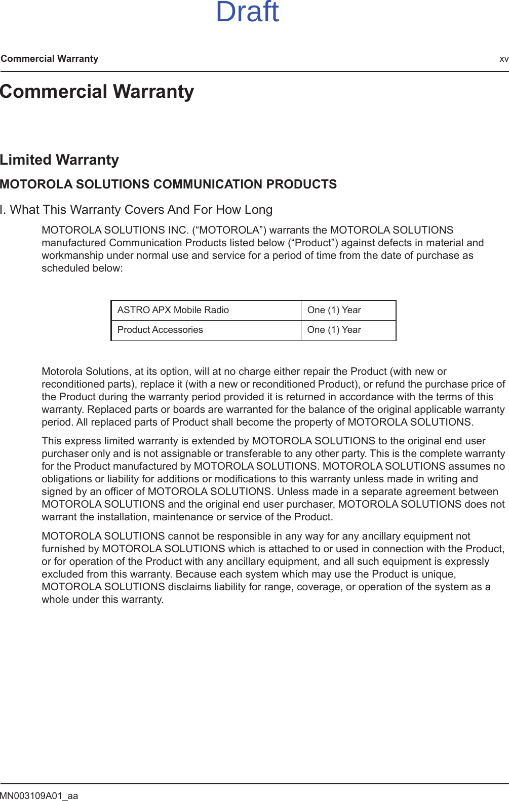 MN003109A01_aaCommercial Warranty xvCommercial WarrantyLimited WarrantyMOTOROLA SOLUTIONS COMMUNICATION PRODUCTSI. What This Warranty Covers And For How LongMOTOROLA SOLUTIONS INC. (“MOTOROLA”) warrants the MOTOROLA SOLUTIONS manufactured Communication Products listed below (“Product”) against defects in material and workmanship under normal use and service for a period of time from the date of purchase as scheduled below:Motorola Solutions, at its option, will at no charge either repair the Product (with new or reconditioned parts), replace it (with a new or reconditioned Product), or refund the purchase price of the Product during the warranty period provided it is returned in accordance with the terms of this warranty. Replaced parts or boards are warranted for the balance of the original applicable warranty period. All replaced parts of Product shall become the property of MOTOROLA SOLUTIONS.This express limited warranty is extended by MOTOROLA SOLUTIONS to the original end user purchaser only and is not assignable or transferable to any other party. This is the complete warranty for the Product manufactured by MOTOROLA SOLUTIONS. MOTOROLA SOLUTIONS assumes no obligations or liability for additions or modifications to this warranty unless made in writing and signed by an officer of MOTOROLA SOLUTIONS. Unless made in a separate agreement between MOTOROLA SOLUTIONS and the original end user purchaser, MOTOROLA SOLUTIONS does not warrant the installation, maintenance or service of the Product.MOTOROLA SOLUTIONS cannot be responsible in any way for any ancillary equipment not furnished by MOTOROLA SOLUTIONS which is attached to or used in connection with the Product, or for operation of the Product with any ancillary equipment, and all such equipment is expressly excluded from this warranty. Because each system which may use the Product is unique, MOTOROLA SOLUTIONS disclaims liability for range, coverage, or operation of the system as a whole under this warranty.ASTRO APX Mobile Radio One (1) YearProduct Accessories One (1) YearDraft