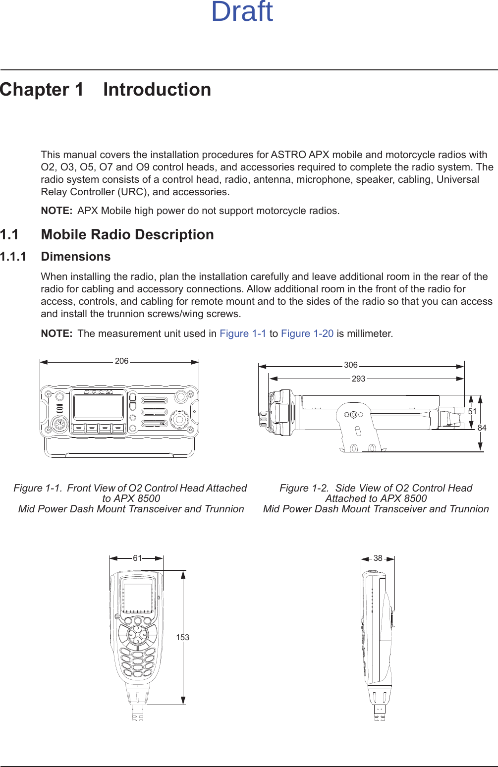 Chapter 1 IntroductionThis manual covers the installation procedures for ASTRO APX mobile and motorcycle radios with O2, O3, O5, O7 and O9 control heads, and accessories required to complete the radio system. The radio system consists of a control head, radio, antenna, microphone, speaker, cabling, Universal Relay Controller (URC), and accessories.NOTE: APX Mobile high power do not support motorcycle radios.1.1 Mobile Radio Description1.1.1 DimensionsWhen installing the radio, plan the installation carefully and leave additional room in the rear of the radio for cabling and accessory connections. Allow additional room in the front of the radio for access, controls, and cabling for remote mount and to the sides of the radio so that you can access and install the trunnion screws/wing screws.NOTE: The measurement unit used in Figure 1-1 to Figure 1-20 is millimeter.Figure 1-1.  Front View of O2 Control Head Attached to APX 8500Mid Power Dash Mount Transceiver and TrunnionFigure 1-2.  Side View of O2 Control Head Attached to APX 8500 Mid Power Dash Mount Transceiver and Trunnion20630651842936115338Draft