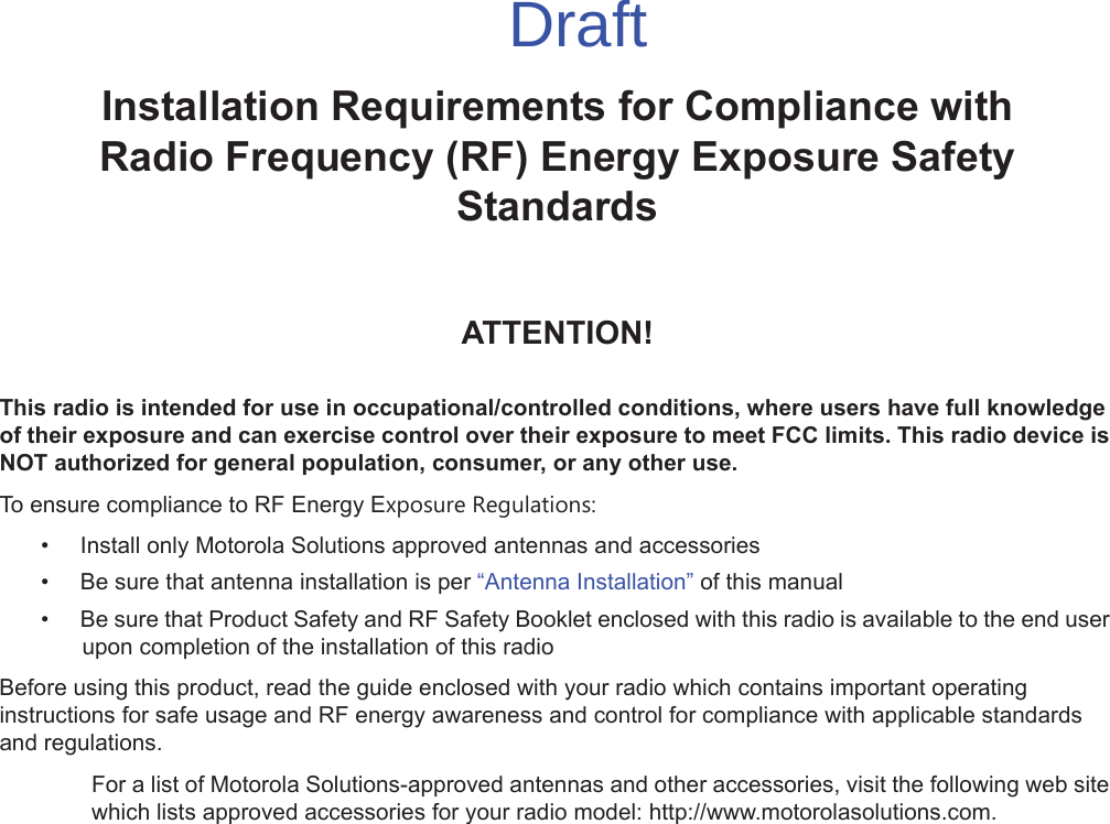 iiInstallation Requirements for Compliance withRadio Frequency (RF) Energy Exposure Safety StandardsATTENTION!This radio is intended for use in occupational/controlled conditions, where users have full knowledge of their exposure and can exercise control over their exposure to meet FCC limits. This radio device is NOT authorized for general population, consumer, or any other use.To ensure compliance to RF Energy Exposure Regulations:• Install only Motorola Solutions approved antennas and accessories• Be sure that antenna installation is per “Antenna Installation” of this manual• Be sure that Product Safety and RF Safety Booklet enclosed with this radio is available to the end user upon completion of the installation of this radio Before using this product, read the guide enclosed with your radio which contains important operating instructions for safe usage and RF energy awareness and control for compliance with applicable standards and regulations.For a list of Motorola Solutions-approved antennas and other accessories, visit the following web site which lists approved accessories for your radio model: http://www.motorolasolutions.com.Draft
