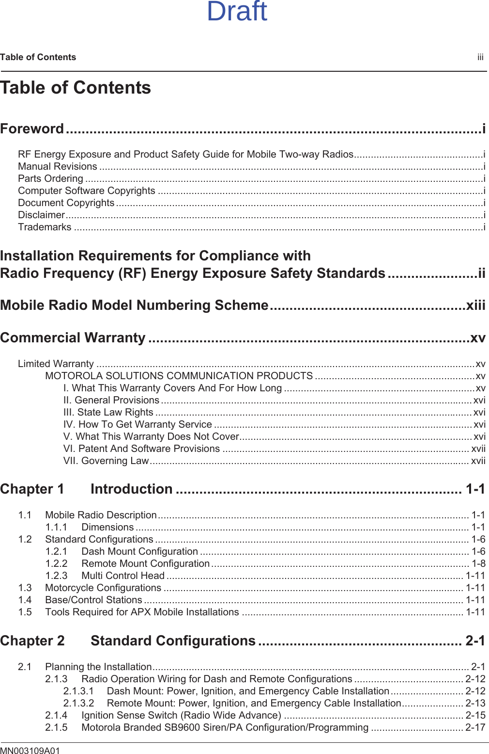 Table of Contents                                                                                              iiiMN003109A01Table of ContentsForeword..........................................................................................................iRF Energy Exposure and Product Safety Guide for Mobile Two-way Radios..............................................iManual Revisions .........................................................................................................................................iParts Ordering ..............................................................................................................................................iComputer Software Copyrights ....................................................................................................................iDocument Copyrights ...................................................................................................................................iDisclaimer.....................................................................................................................................................iTrademarks ..................................................................................................................................................iInstallation Requirements for Compliance with Radio Frequency (RF) Energy Exposure Safety Standards.......................iiMobile Radio Model Numbering Scheme..................................................xiiiCommercial Warranty ..................................................................................xvLimited Warranty .......................................................................................................................................xvMOTOROLA SOLUTIONS COMMUNICATION PRODUCTS .........................................................xvI. What This Warranty Covers And For How Long ....................................................................xvII. General Provisions ............................................................................................................... xviIII. State Law Rights ................................................................................................................. xviIV. How To Get Warranty Service ............................................................................................ xviV. What This Warranty Does Not Cover................................................................................... xviVI. Patent And Software Provisions ........................................................................................ xviiVII. Governing Law.................................................................................................................. xviiChapter 1 Introduction ......................................................................... 1-11.1 Mobile Radio Description............................................................................................................... 1-11.1.1 Dimensions ....................................................................................................................... 1-11.2 Standard Configurations ................................................................................................................ 1-61.2.1 Dash Mount Configuration ................................................................................................ 1-61.2.2 Remote Mount Configuration............................................................................................ 1-81.2.3 Multi Control Head .......................................................................................................... 1-111.3 Motorcycle Configurations ........................................................................................................... 1-111.4 Base/Control Stations .................................................................................................................. 1-111.5 Tools Required for APX Mobile Installations ............................................................................... 1-11Chapter 2 Standard Configurations .................................................... 2-12.1 Planning the Installation................................................................................................................. 2-12.1.3 Radio Operation Wiring for Dash and Remote Configurations ....................................... 2-122.1.3.1 Dash Mount: Power, Ignition, and Emergency Cable Installation.......................... 2-122.1.3.2 Remote Mount: Power, Ignition, and Emergency Cable Installation...................... 2-132.1.4 Ignition Sense Switch (Radio Wide Advance) ................................................................ 2-152.1.5 Motorola Branded SB9600 Siren/PA Configuration/Programming ................................. 2-17Draft
