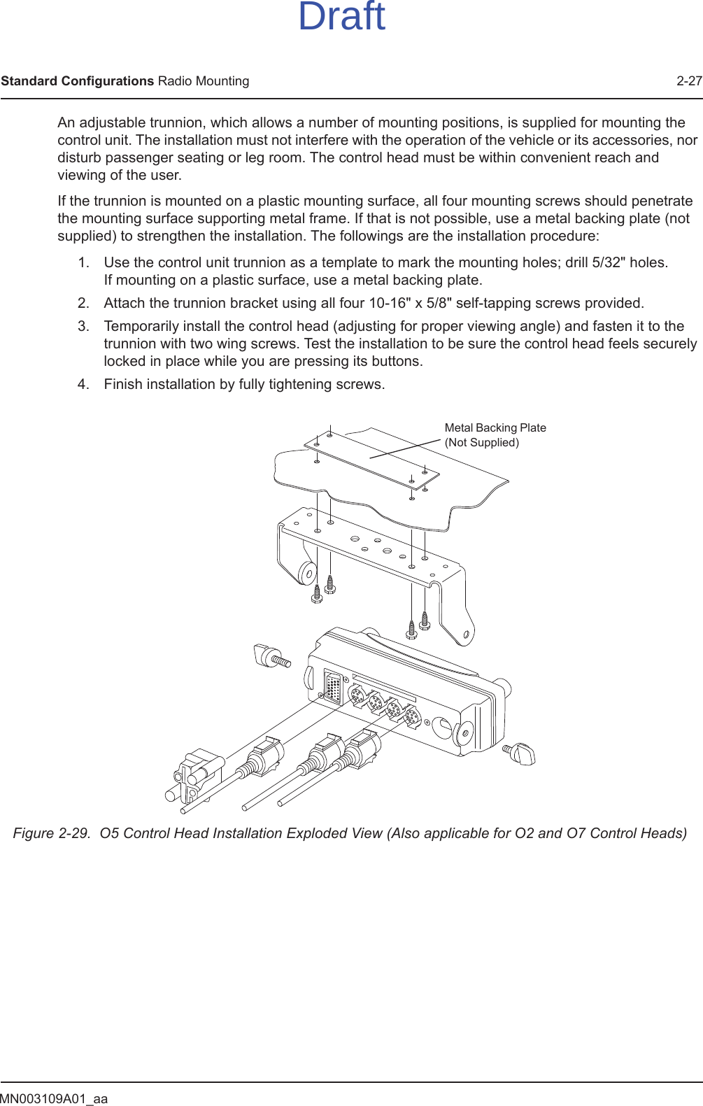 MN003109A01_aaStandard Configurations Radio Mounting 2-27An adjustable trunnion, which allows a number of mounting positions, is supplied for mounting the control unit. The installation must not interfere with the operation of the vehicle or its accessories, nor disturb passenger seating or leg room. The control head must be within convenient reach and viewing of the user.If the trunnion is mounted on a plastic mounting surface, all four mounting screws should penetrate the mounting surface supporting metal frame. If that is not possible, use a metal backing plate (not supplied) to strengthen the installation. The followings are the installation procedure:1. Use the control unit trunnion as a template to mark the mounting holes; drill 5/32&quot; holes.  If mounting on a plastic surface, use a metal backing plate.2. Attach the trunnion bracket using all four 10-16&quot; x 5/8&quot; self-tapping screws provided.3. Temporarily install the control head (adjusting for proper viewing angle) and fasten it to the trunnion with two wing screws. Test the installation to be sure the control head feels securely locked in place while you are pressing its buttons.4. Finish installation by fully tightening screws.Figure 2-29.  O5 Control Head Installation Exploded View (Also applicable for O2 and O7 Control Heads)Metal Backing Plate (Not Supplied)Draft